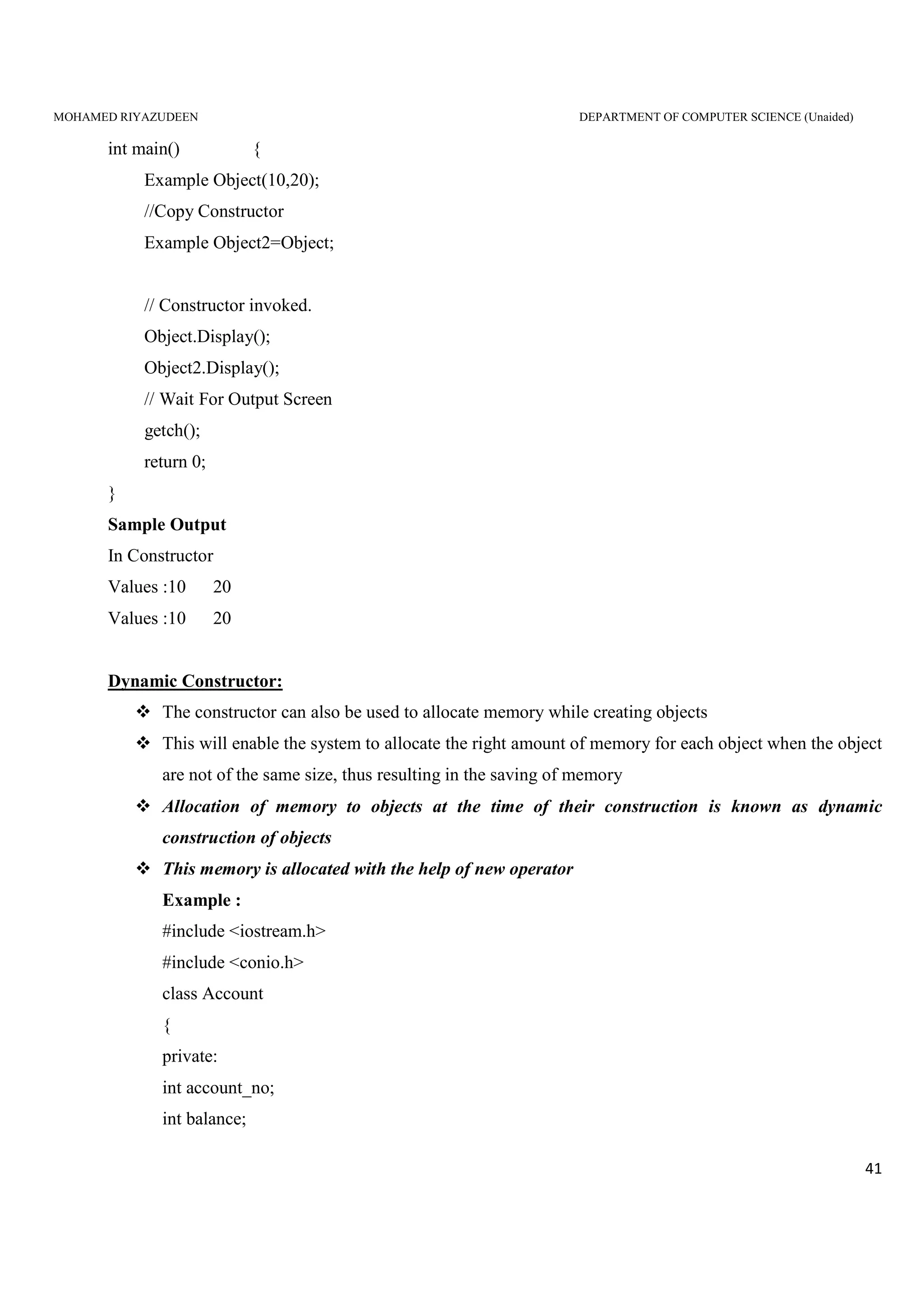 MOHAMED RIYAZUDEEN DEPARTMENT OF COMPUTER SCIENCE (Unaided)
41
int main() {
Example Object(10,20);
//Copy Constructor
Example Object2=Object;
// Constructor invoked.
Object.Display();
Object2.Display();
// Wait For Output Screen
getch();
return 0;
}
Sample Output
In Constructor
Values :10 20
Values :10 20
Dynamic Constructor:
The constructor can also be used to allocate memory while creating objects
This will enable the system to allocate the right amount of memory for each object when the object
are not of the same size, thus resulting in the saving of memory
Allocation of memory to objects at the time of their construction is known as dynamic
construction of objects
This memory is allocated with the help of new operator
Example :
#include <iostream.h>
#include <conio.h>
class Account
{
private:
int account_no;
int balance;
 
