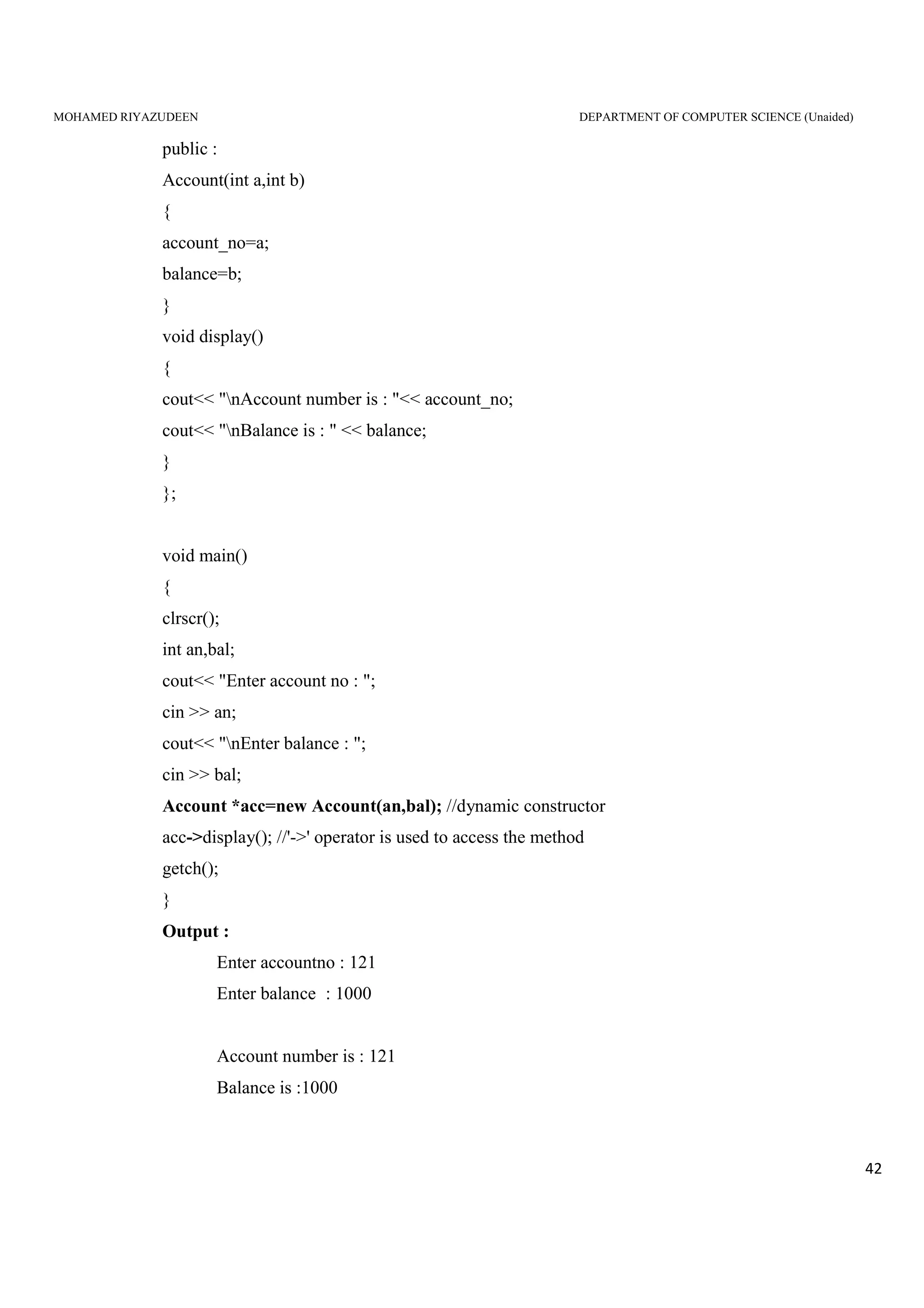 MOHAMED RIYAZUDEEN DEPARTMENT OF COMPUTER SCIENCE (Unaided)
42
public :
Account(int a,int b)
{
account_no=a;
balance=b;
}
void display()
{
cout<< "nAccount number is : "<< account_no;
cout<< "nBalance is : " << balance;
}
};
void main()
{
clrscr();
int an,bal;
cout<< "Enter account no : ";
cin >> an;
cout<< "nEnter balance : ";
cin >> bal;
Account *acc=new Account(an,bal); //dynamic constructor
acc->display(); //'->' operator is used to access the method
getch();
}
Output :
Enter accountno : 121
Enter balance : 1000
Account number is : 121
Balance is :1000
 