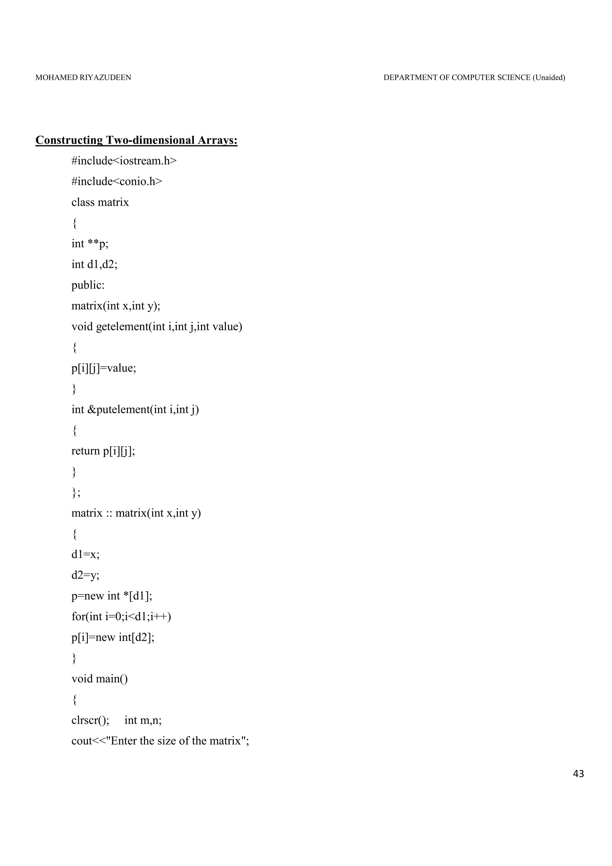 MOHAMED RIYAZUDEEN DEPARTMENT OF COMPUTER SCIENCE (Unaided)
43
Constructing Two-dimensional Arrays:
#include<iostream.h>
#include<conio.h>
class matrix
{
int **p;
int d1,d2;
public:
matrix(int x,int y);
void getelement(int i,int j,int value)
{
p[i][j]=value;
}
int &putelement(int i,int j)
{
return p[i][j];
}
};
matrix :: matrix(int x,int y)
{
d1=x;
d2=y;
p=new int *[d1];
for(int i=0;i<d1;i++)
p[i]=new int[d2];
}
void main()
{
clrscr(); int m,n;
cout<<"Enter the size of the matrix";
 
