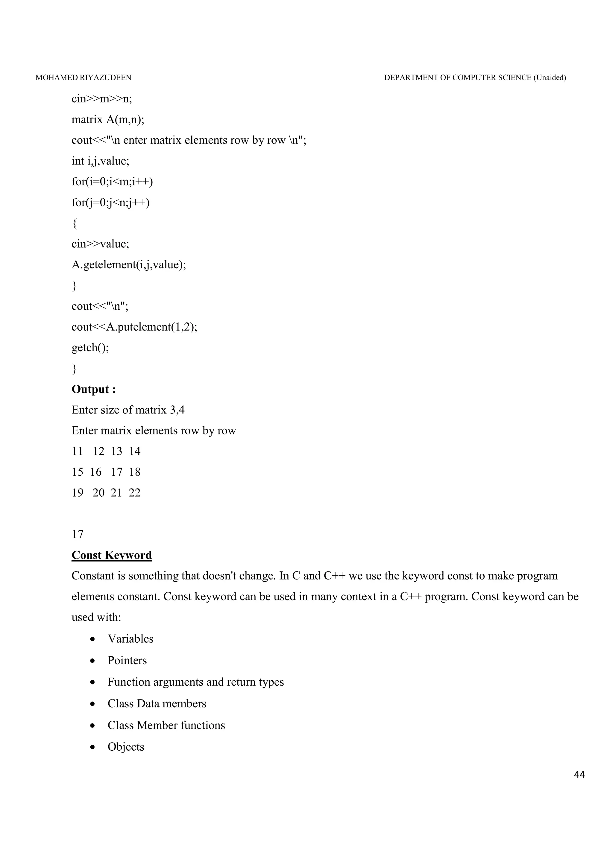 MOHAMED RIYAZUDEEN DEPARTMENT OF COMPUTER SCIENCE (Unaided)
44
cin>>m>>n;
matrix A(m,n);
cout<<"n enter matrix elements row by row n";
int i,j,value;
for(i=0;i<m;i++)
for(j=0;j<n;j++)
{
cin>>value;
A.getelement(i,j,value);
}
cout<<"n";
cout<<A.putelement(1,2);
getch();
}
Output :
Enter size of matrix 3,4
Enter matrix elements row by row
11 12 13 14
15 16 17 18
19 20 21 22
17
Const Keyword
Constant is something that doesn't change. In C and C++ we use the keyword const to make program
elements constant. Const keyword can be used in many context in a C++ program. Const keyword can be
used with:
• Variables
• Pointers
• Function arguments and return types
• Class Data members
• Class Member functions
• Objects
 