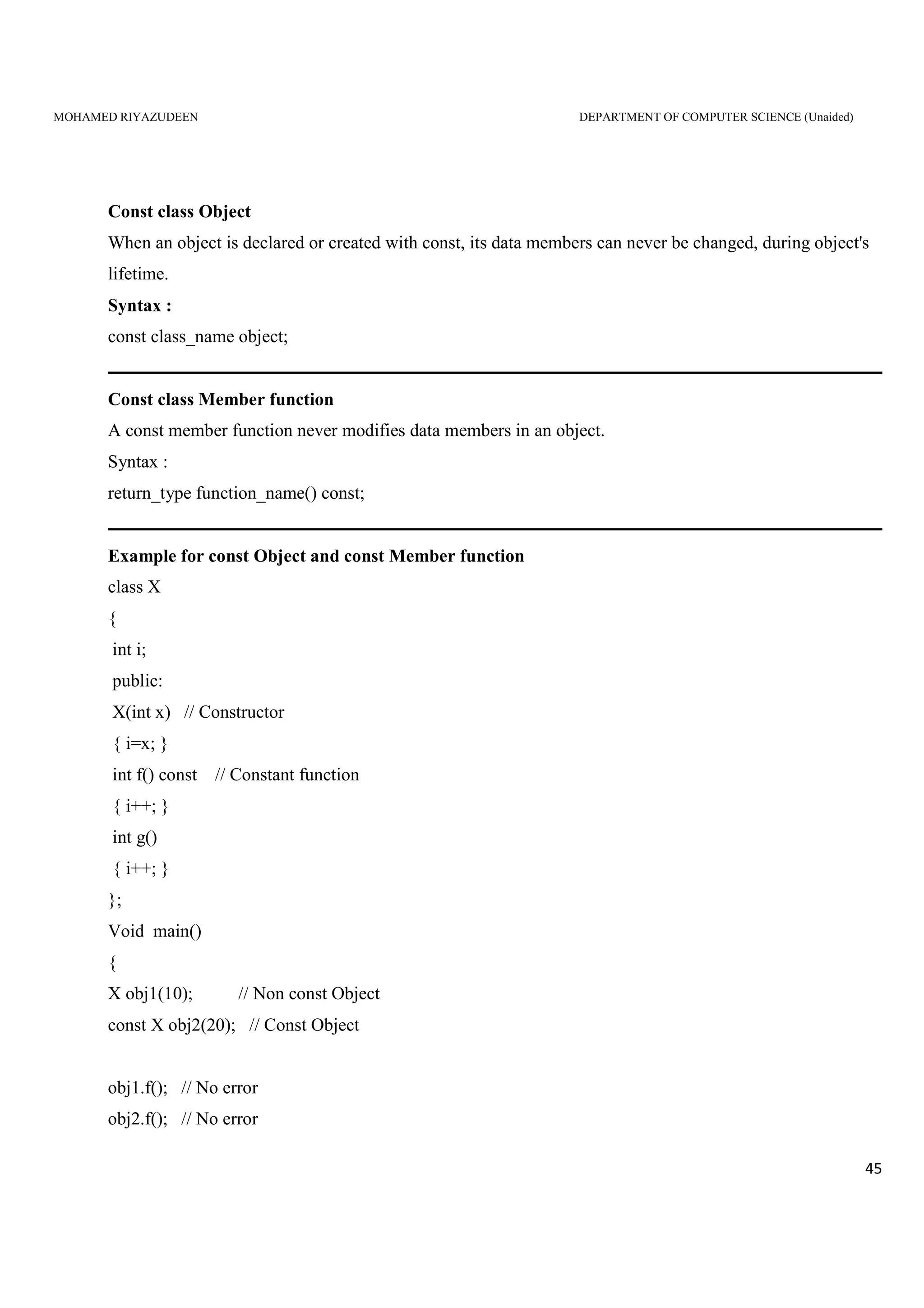 MOHAMED RIYAZUDEEN DEPARTMENT OF COMPUTER SCIENCE (Unaided)
45
Const class Object
When an object is declared or created with const, its data members can never be changed, during object's
lifetime.
Syntax :
const class_name object;
Const class Member function
A const member function never modifies data members in an object.
Syntax :
return_type function_name() const;
Example for const Object and const Member function
class X
{
int i;
public:
X(int x) // Constructor
{ i=x; }
int f() const // Constant function
{ i++; }
int g()
{ i++; }
};
Void main()
{
X obj1(10); // Non const Object
const X obj2(20); // Const Object
obj1.f(); // No error
obj2.f(); // No error
 
