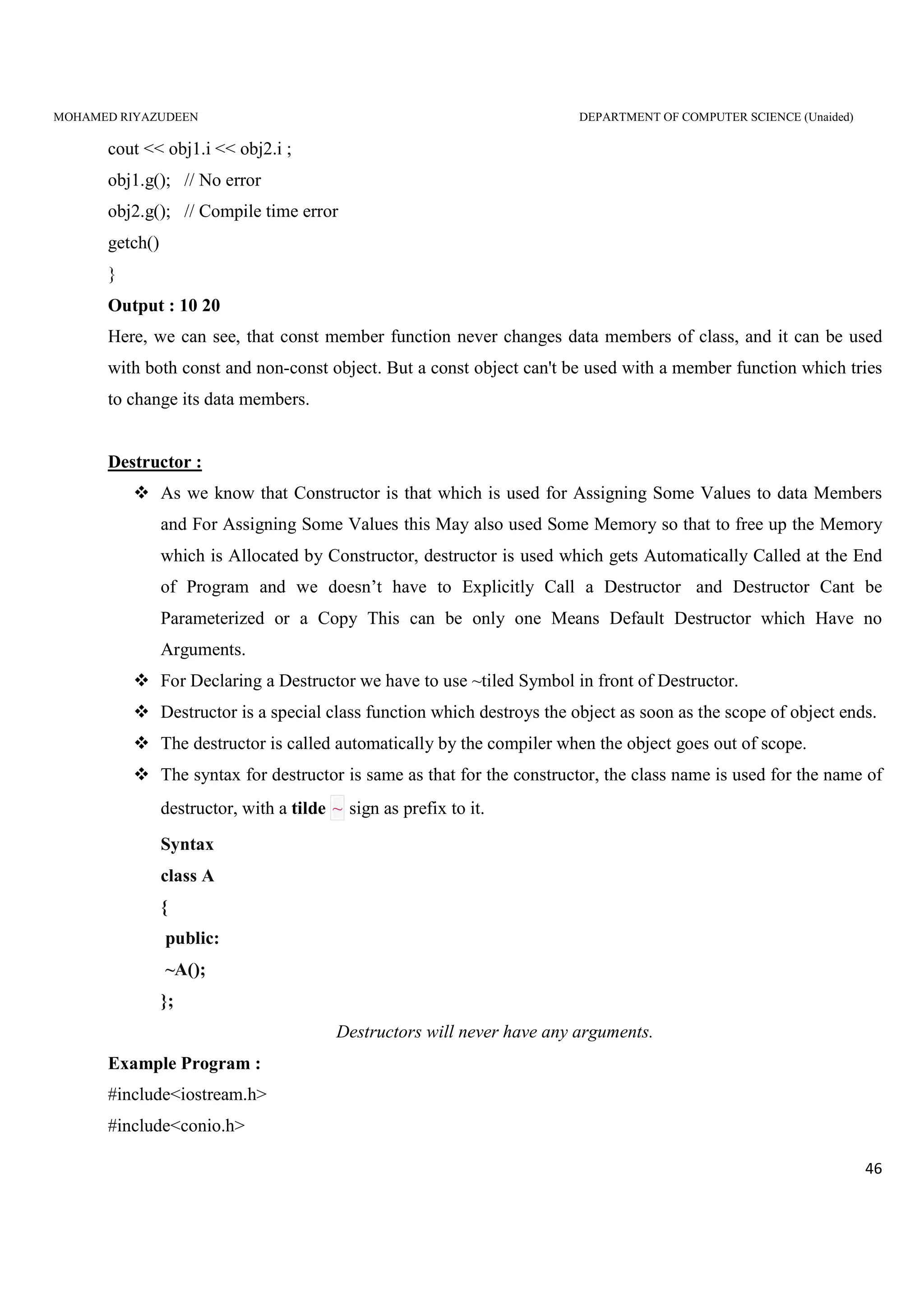 MOHAMED RIYAZUDEEN DEPARTMENT OF COMPUTER SCIENCE (Unaided)
46
cout << obj1.i << obj2.i ;
obj1.g(); // No error
obj2.g(); // Compile time error
getch()
}
Output : 10 20
Here, we can see, that const member function never changes data members of class, and it can be used
with both const and non-const object. But a const object can't be used with a member function which tries
to change its data members.
Destructor :
As we know that Constructor is that which is used for Assigning Some Values to data Members
and For Assigning Some Values this May also used Some Memory so that to free up the Memory
which is Allocated by Constructor, destructor is used which gets Automatically Called at the End
of Program and we doesn’t have to Explicitly Call a Destructor and Destructor Cant be
Parameterized or a Copy This can be only one Means Default Destructor which Have no
Arguments.
For Declaring a Destructor we have to use ~tiled Symbol in front of Destructor.
Destructor is a special class function which destroys the object as soon as the scope of object ends.
The destructor is called automatically by the compiler when the object goes out of scope.
The syntax for destructor is same as that for the constructor, the class name is used for the name of
destructor, with a tilde ~ sign as prefix to it.
Syntax
class A
{
public:
~A();
};
Destructors will never have any arguments.
Example Program :
#include<iostream.h>
#include<conio.h>
 