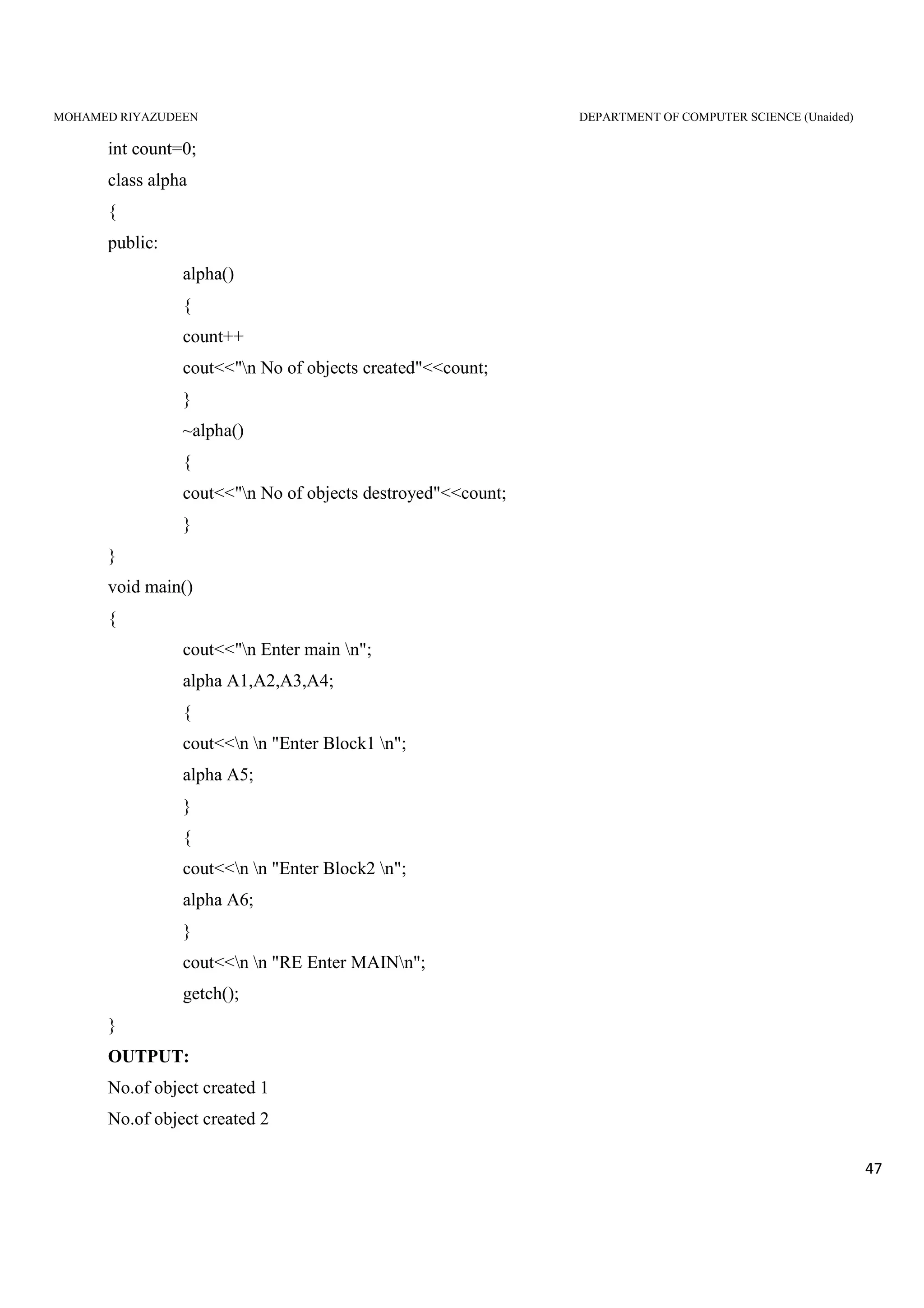 MOHAMED RIYAZUDEEN DEPARTMENT OF COMPUTER SCIENCE (Unaided)
47
int count=0;
class alpha
{
public:
alpha()
{
count++
cout<<"n No of objects created"<<count;
}
~alpha()
{
cout<<"n No of objects destroyed"<<count;
}
}
void main()
{
cout<<"n Enter main n";
alpha A1,A2,A3,A4;
{
cout<<n n "Enter Block1 n";
alpha A5;
}
{
cout<<n n "Enter Block2 n";
alpha A6;
}
cout<<n n "RE Enter MAINn";
getch();
}
OUTPUT:
No.of object created 1
No.of object created 2
 