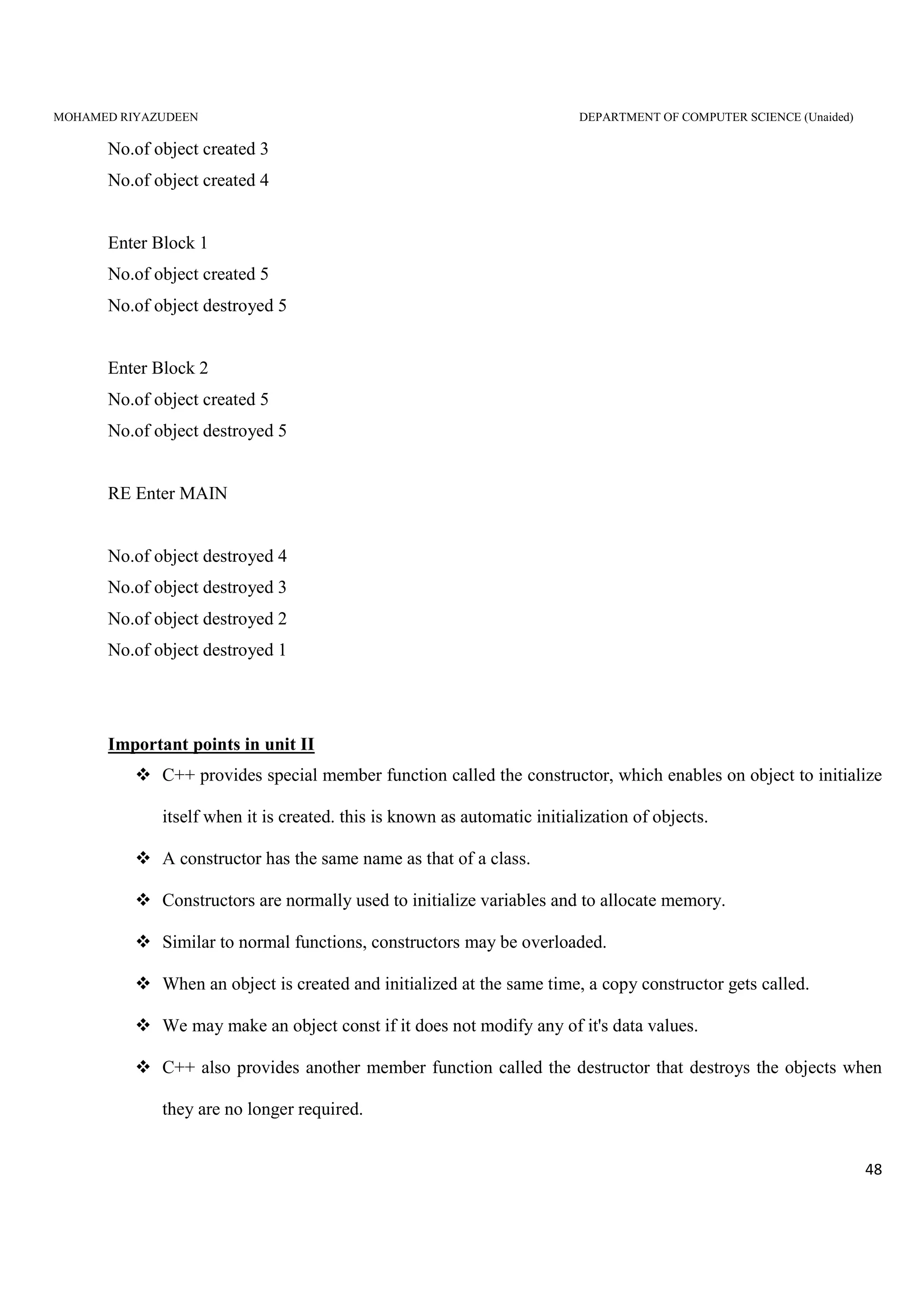 MOHAMED RIYAZUDEEN DEPARTMENT OF COMPUTER SCIENCE (Unaided)
48
No.of object created 3
No.of object created 4
Enter Block 1
No.of object created 5
No.of object destroyed 5
Enter Block 2
No.of object created 5
No.of object destroyed 5
RE Enter MAIN
No.of object destroyed 4
No.of object destroyed 3
No.of object destroyed 2
No.of object destroyed 1
Important points in unit II
C++ provides special member function called the constructor, which enables on object to initialize
itself when it is created. this is known as automatic initialization of objects.
A constructor has the same name as that of a class.
Constructors are normally used to initialize variables and to allocate memory.
Similar to normal functions, constructors may be overloaded.
When an object is created and initialized at the same time, a copy constructor gets called.
We may make an object const if it does not modify any of it's data values.
C++ also provides another member function called the destructor that destroys the objects when
they are no longer required.
 
