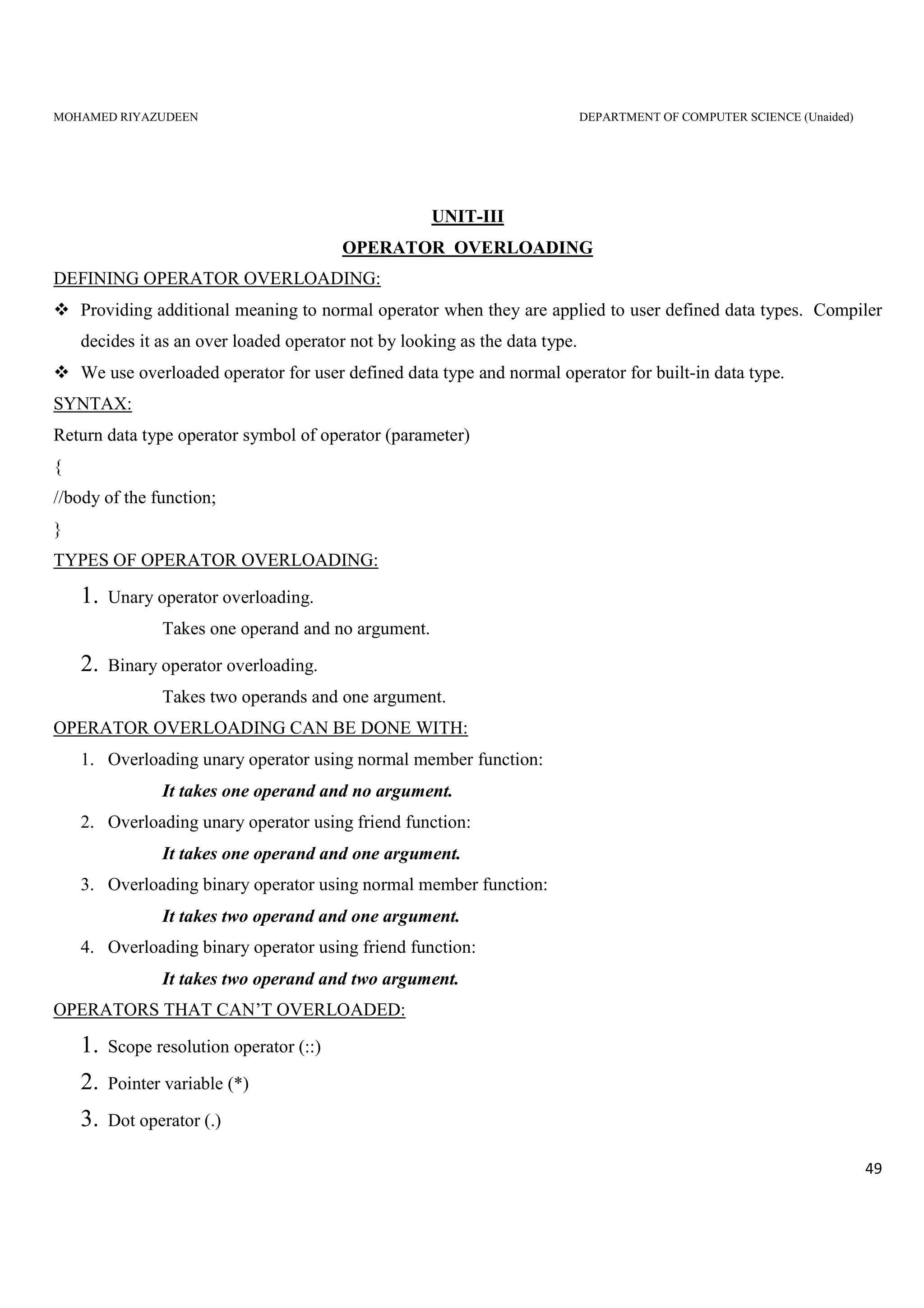 MOHAMED RIYAZUDEEN DEPARTMENT OF COMPUTER SCIENCE (Unaided)
49
UNIT-III
OPERATOR OVERLOADING
DEFINING OPERATOR OVERLOADING:
Providing additional meaning to normal operator when they are applied to user defined data types. Compiler
decides it as an over loaded operator not by looking as the data type.
We use overloaded operator for user defined data type and normal operator for built-in data type.
SYNTAX:
Return data type operator symbol of operator (parameter)
{
//body of the function;
}
TYPES OF OPERATOR OVERLOADING:
1. Unary operator overloading.
Takes one operand and no argument.
2. Binary operator overloading.
Takes two operands and one argument.
OPERATOR OVERLOADING CAN BE DONE WITH:
1. Overloading unary operator using normal member function:
It takes one operand and no argument.
2. Overloading unary operator using friend function:
It takes one operand and one argument.
3. Overloading binary operator using normal member function:
It takes two operand and one argument.
4. Overloading binary operator using friend function:
It takes two operand and two argument.
OPERATORS THAT CAN’T OVERLOADED:
1. Scope resolution operator (::)
2. Pointer variable (*)
3. Dot operator (.)
 