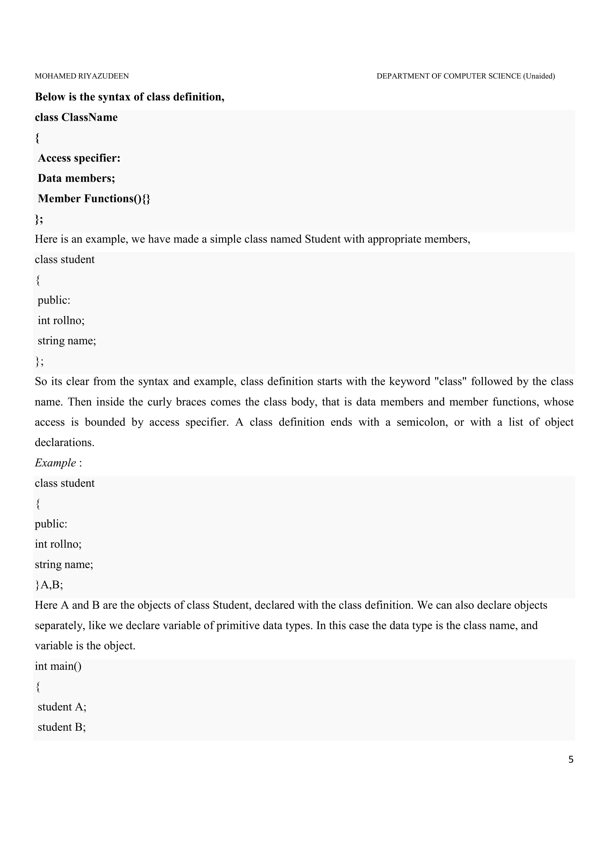 MOHAMED RIYAZUDEEN DEPARTMENT OF COMPUTER SCIENCE (Unaided)
5
Below is the syntax of class definition,
class ClassName
{
Access specifier:
Data members;
Member Functions(){}
};
Here is an example, we have made a simple class named Student with appropriate members,
class student
{
public:
int rollno;
string name;
};
So its clear from the syntax and example, class definition starts with the keyword "class" followed by the class
name. Then inside the curly braces comes the class body, that is data members and member functions, whose
access is bounded by access specifier. A class definition ends with a semicolon, or with a list of object
declarations.
Example :
class student
{
public:
int rollno;
string name;
}A,B;
Here A and B are the objects of class Student, declared with the class definition. We can also declare objects
separately, like we declare variable of primitive data types. In this case the data type is the class name, and
variable is the object.
int main()
{
student A;
student B;
 