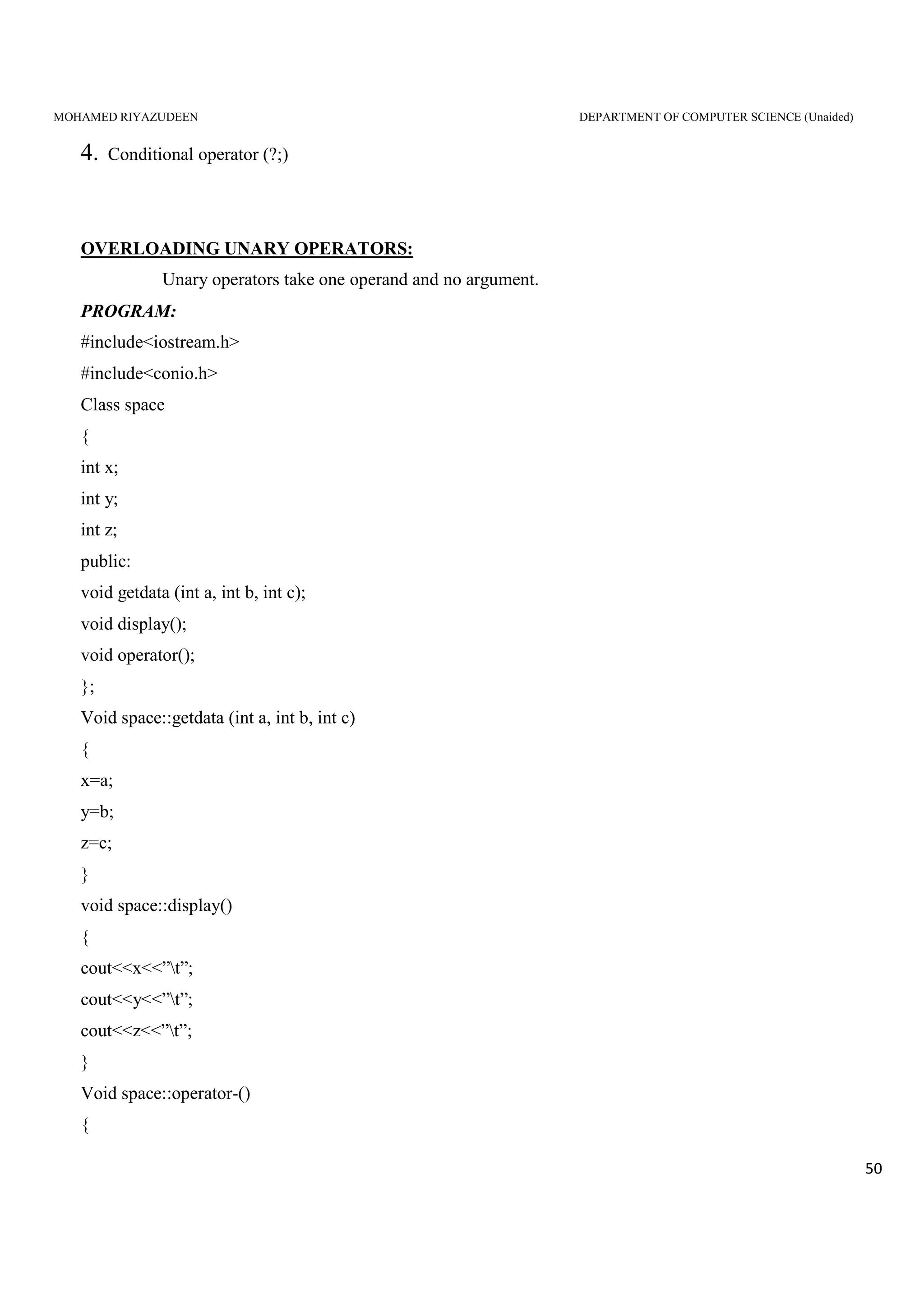 MOHAMED RIYAZUDEEN DEPARTMENT OF COMPUTER SCIENCE (Unaided)
50
4. Conditional operator (?;)
OVERLOADING UNARY OPERATORS:
Unary operators take one operand and no argument.
PROGRAM:
#include<iostream.h>
#include<conio.h>
Class space
{
int x;
int y;
int z;
public:
void getdata (int a, int b, int c);
void display();
void operator();
};
Void space::getdata (int a, int b, int c)
{
x=a;
y=b;
z=c;
}
void space::display()
{
cout<<x<<”t”;
cout<<y<<”t”;
cout<<z<<”t”;
}
Void space::operator-()
{
 