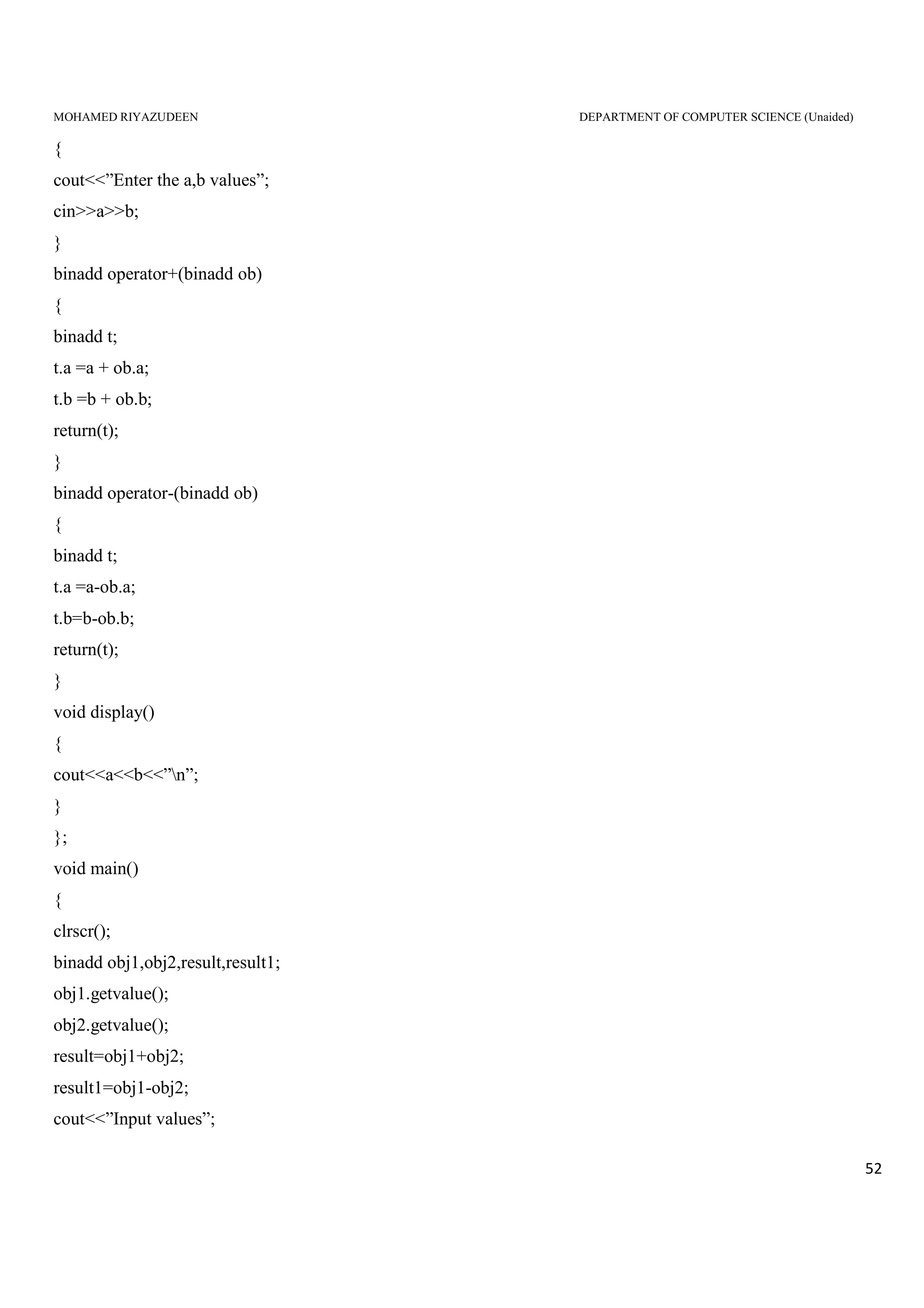 MOHAMED RIYAZUDEEN DEPARTMENT OF COMPUTER SCIENCE (Unaided)
52
{
cout<<”Enter the a,b values”;
cin>>a>>b;
}
binadd operator+(binadd ob)
{
binadd t;
t.a =a + ob.a;
t.b =b + ob.b;
return(t);
}
binadd operator-(binadd ob)
{
binadd t;
t.a =a-ob.a;
t.b=b-ob.b;
return(t);
}
void display()
{
cout<<a<<b<<”n”;
}
};
void main()
{
clrscr();
binadd obj1,obj2,result,result1;
obj1.getvalue();
obj2.getvalue();
result=obj1+obj2;
result1=obj1-obj2;
cout<<”Input values”;
 