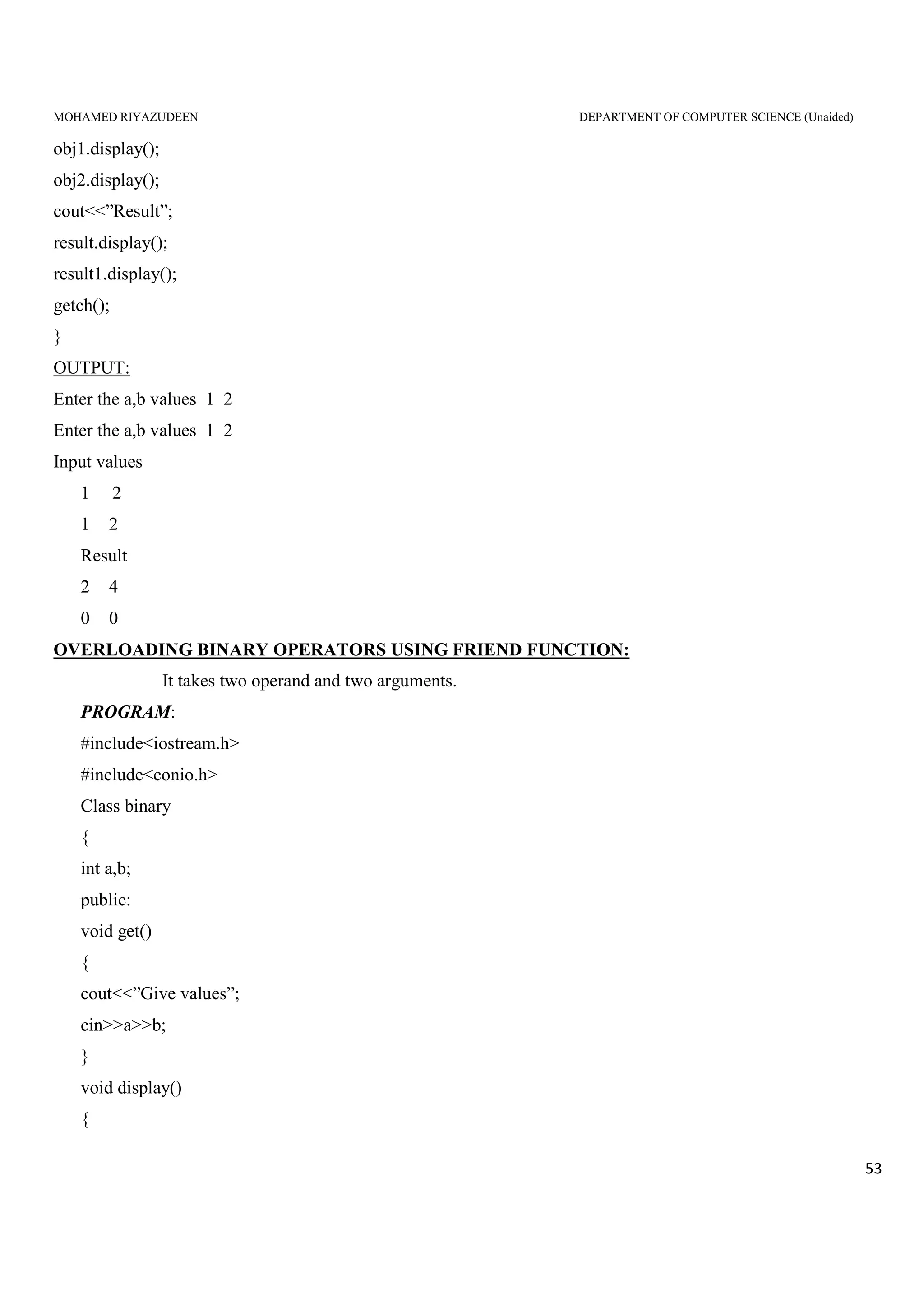 MOHAMED RIYAZUDEEN DEPARTMENT OF COMPUTER SCIENCE (Unaided)
53
obj1.display();
obj2.display();
cout<<”Result”;
result.display();
result1.display();
getch();
}
OUTPUT:
Enter the a,b values 1 2
Enter the a,b values 1 2
Input values
1 2
1 2
Result
2 4
0 0
OVERLOADING BINARY OPERATORS USING FRIEND FUNCTION:
It takes two operand and two arguments.
PROGRAM:
#include<iostream.h>
#include<conio.h>
Class binary
{
int a,b;
public:
void get()
{
cout<<”Give values”;
cin>>a>>b;
}
void display()
{
 