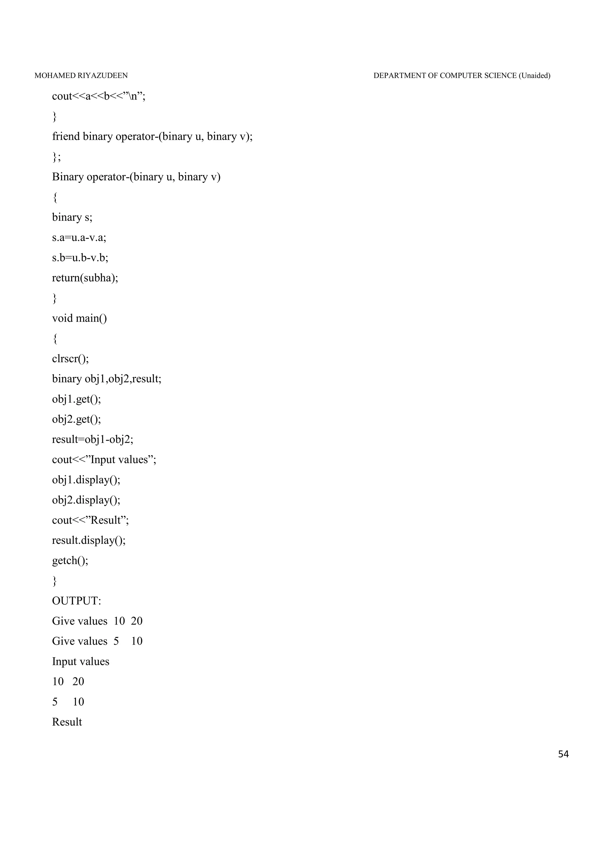 MOHAMED RIYAZUDEEN DEPARTMENT OF COMPUTER SCIENCE (Unaided)
54
cout<<a<<b<<”n”;
}
friend binary operator-(binary u, binary v);
};
Binary operator-(binary u, binary v)
{
binary s;
s.a=u.a-v.a;
s.b=u.b-v.b;
return(subha);
}
void main()
{
clrscr();
binary obj1,obj2,result;
obj1.get();
obj2.get();
result=obj1-obj2;
cout<<”Input values”;
obj1.display();
obj2.display();
cout<<”Result”;
result.display();
getch();
}
OUTPUT:
Give values 10 20
Give values 5 10
Input values
10 20
5 10
Result
 