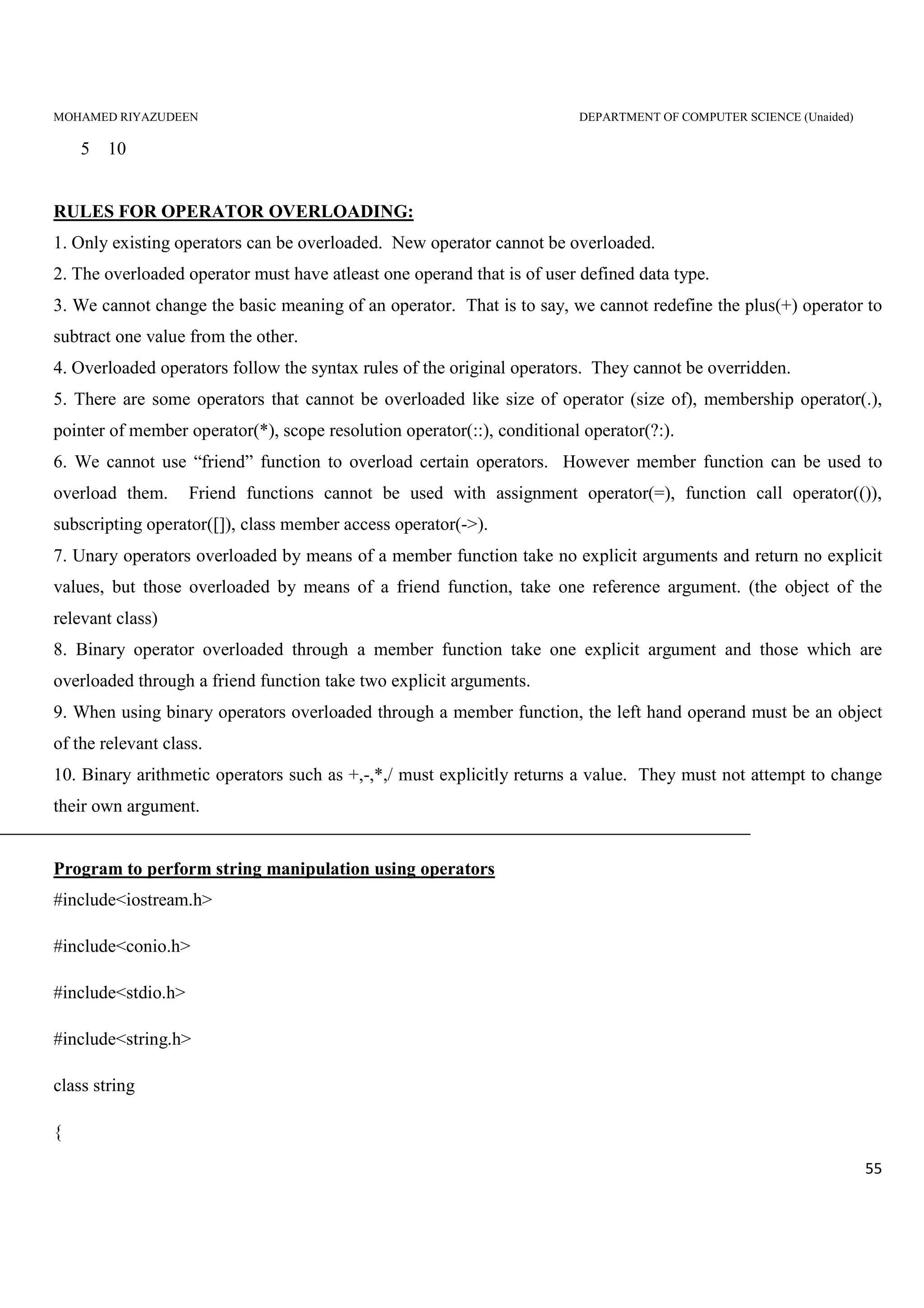 MOHAMED RIYAZUDEEN DEPARTMENT OF COMPUTER SCIENCE (Unaided)
55
5 10
RULES FOR OPERATOR OVERLOADING:
1. Only existing operators can be overloaded. New operator cannot be overloaded.
2. The overloaded operator must have atleast one operand that is of user defined data type.
3. We cannot change the basic meaning of an operator. That is to say, we cannot redefine the plus(+) operator to
subtract one value from the other.
4. Overloaded operators follow the syntax rules of the original operators. They cannot be overridden.
5. There are some operators that cannot be overloaded like size of operator (size of), membership operator(.),
pointer of member operator(*), scope resolution operator(::), conditional operator(?:).
6. We cannot use “friend” function to overload certain operators. However member function can be used to
overload them. Friend functions cannot be used with assignment operator(=), function call operator(()),
subscripting operator([]), class member access operator(->).
7. Unary operators overloaded by means of a member function take no explicit arguments and return no explicit
values, but those overloaded by means of a friend function, take one reference argument. (the object of the
relevant class)
8. Binary operator overloaded through a member function take one explicit argument and those which are
overloaded through a friend function take two explicit arguments.
9. When using binary operators overloaded through a member function, the left hand operand must be an object
of the relevant class.
10. Binary arithmetic operators such as +,-,*,/ must explicitly returns a value. They must not attempt to change
their own argument.
Program to perform string manipulation using operators
#include<iostream.h>
#include<conio.h>
#include<stdio.h>
#include<string.h>
class string
{
 