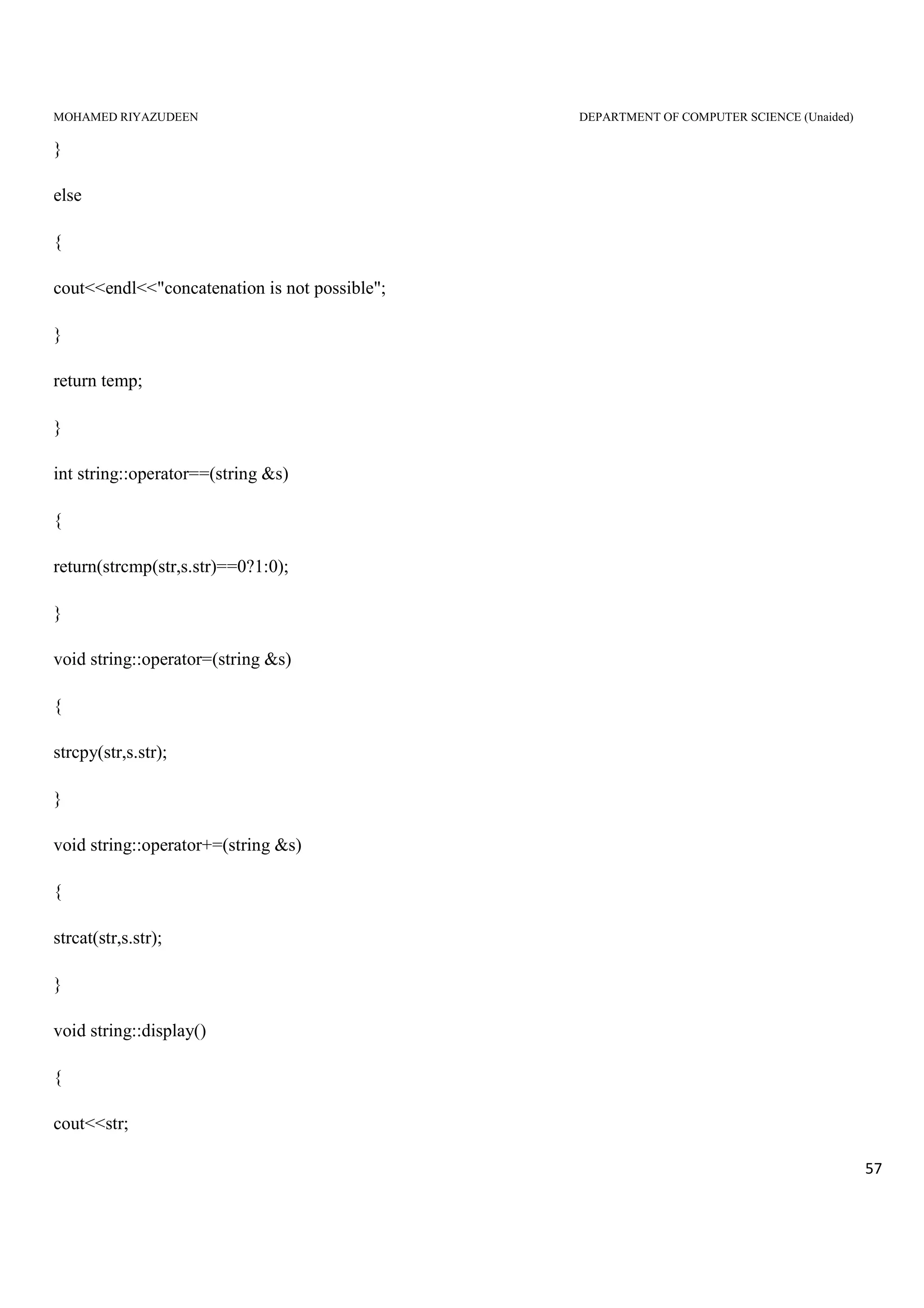 MOHAMED RIYAZUDEEN DEPARTMENT OF COMPUTER SCIENCE (Unaided)
57
}
else
{
cout<<endl<<"concatenation is not possible";
}
return temp;
}
int string::operator==(string &s)
{
return(strcmp(str,s.str)==0?1:0);
}
void string::operator=(string &s)
{
strcpy(str,s.str);
}
void string::operator+=(string &s)
{
strcat(str,s.str);
}
void string::display()
{
cout<<str;
 