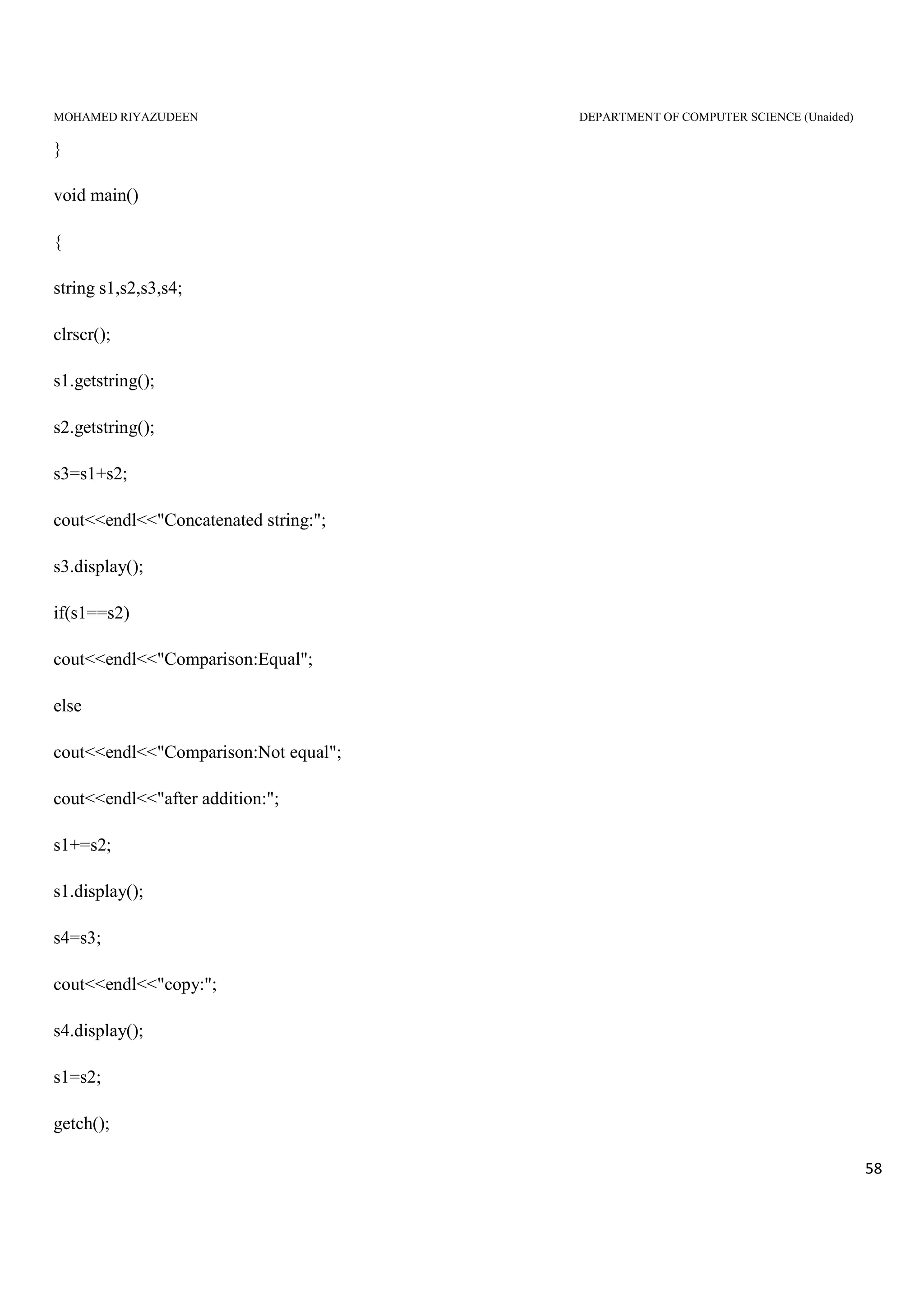 MOHAMED RIYAZUDEEN DEPARTMENT OF COMPUTER SCIENCE (Unaided)
58
}
void main()
{
string s1,s2,s3,s4;
clrscr();
s1.getstring();
s2.getstring();
s3=s1+s2;
cout<<endl<<"Concatenated string:";
s3.display();
if(s1==s2)
cout<<endl<<"Comparison:Equal";
else
cout<<endl<<"Comparison:Not equal";
cout<<endl<<"after addition:";
s1+=s2;
s1.display();
s4=s3;
cout<<endl<<"copy:";
s4.display();
s1=s2;
getch();
 