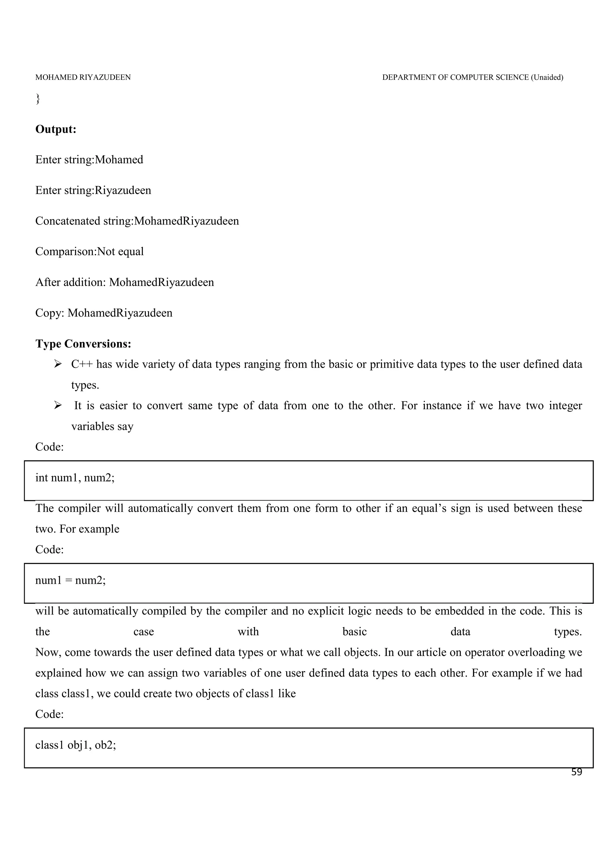 MOHAMED RIYAZUDEEN DEPARTMENT OF COMPUTER SCIENCE (Unaided)
59
}
Output:
Enter string:Mohamed
Enter string:Riyazudeen
Concatenated string:MohamedRiyazudeen
Comparison:Not equal
After addition: MohamedRiyazudeen
Copy: MohamedRiyazudeen
Type Conversions:
C++ has wide variety of data types ranging from the basic or primitive data types to the user defined data
types.
It is easier to convert same type of data from one to the other. For instance if we have two integer
variables say
Code:
int num1, num2;
The compiler will automatically convert them from one form to other if an equal’s sign is used between these
two. For example
Code:
num1 = num2;
will be automatically compiled by the compiler and no explicit logic needs to be embedded in the code. This is
the case with basic data types.
Now, come towards the user defined data types or what we call objects. In our article on operator overloading we
explained how we can assign two variables of one user defined data types to each other. For example if we had
class class1, we could create two objects of class1 like
Code:
class1 obj1, ob2;
 