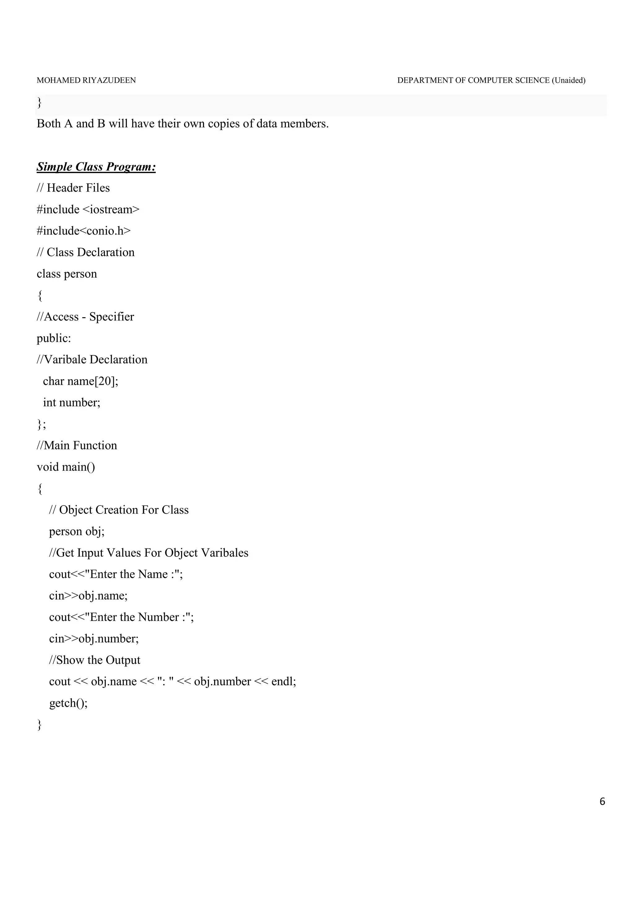 MOHAMED RIYAZUDEEN DEPARTMENT OF COMPUTER SCIENCE (Unaided)
6
}
Both A and B will have their own copies of data members.
Simple Class Program:
// Header Files
#include <iostream>
#include<conio.h>
// Class Declaration
class person
{
//Access - Specifier
public:
//Varibale Declaration
char name[20];
int number;
};
//Main Function
void main()
{
// Object Creation For Class
person obj;
//Get Input Values For Object Varibales
cout<<"Enter the Name :";
cin>>obj.name;
cout<<"Enter the Number :";
cin>>obj.number;
//Show the Output
cout << obj.name << ": " << obj.number << endl;
getch();
}
 