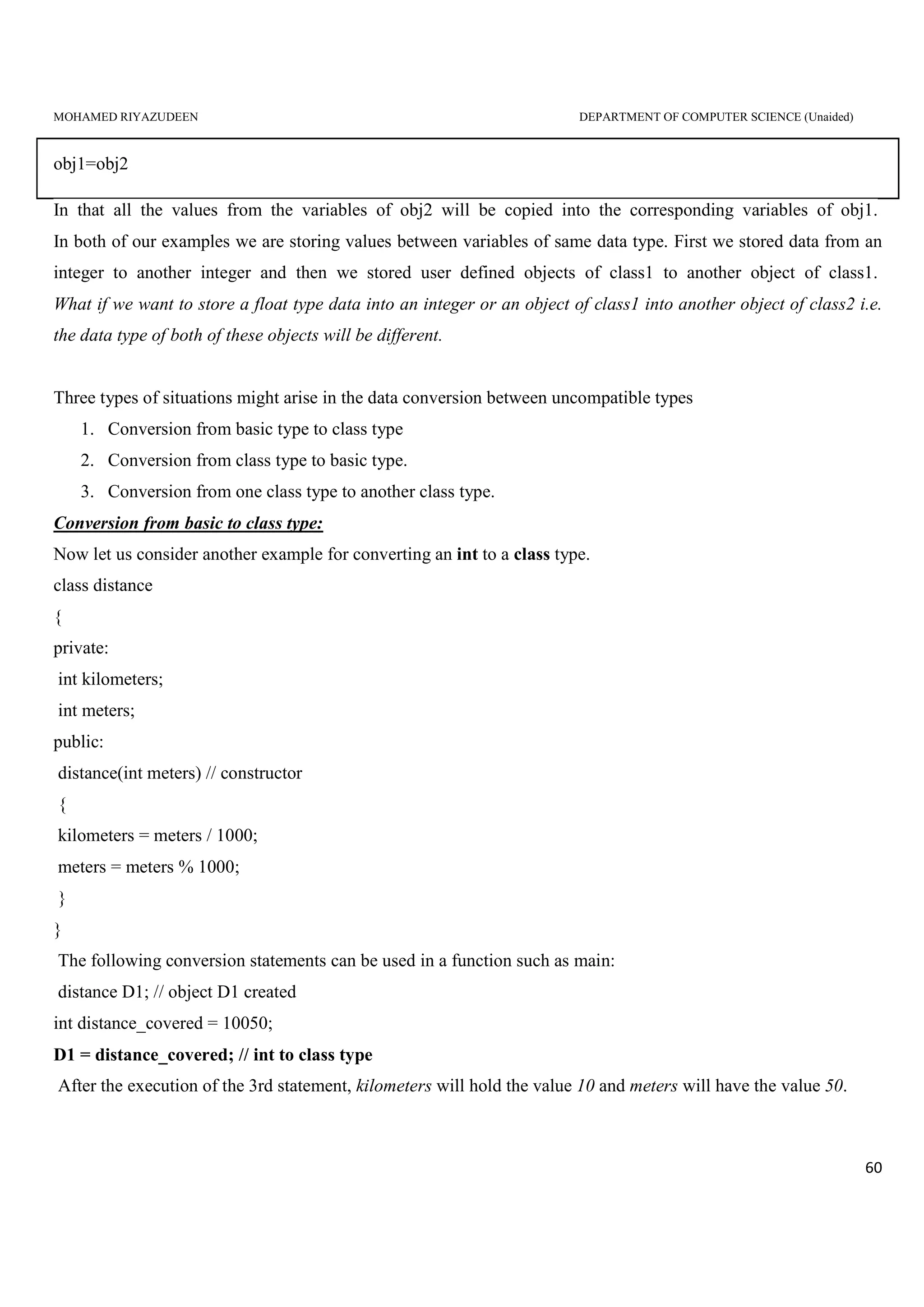 MOHAMED RIYAZUDEEN DEPARTMENT OF COMPUTER SCIENCE (Unaided)
60
obj1=obj2
In that all the values from the variables of obj2 will be copied into the corresponding variables of obj1.
In both of our examples we are storing values between variables of same data type. First we stored data from an
integer to another integer and then we stored user defined objects of class1 to another object of class1.
What if we want to store a float type data into an integer or an object of class1 into another object of class2 i.e.
the data type of both of these objects will be different.
Three types of situations might arise in the data conversion between uncompatible types
1. Conversion from basic type to class type
2. Conversion from class type to basic type.
3. Conversion from one class type to another class type.
Conversion from basic to class type:
Now let us consider another example for converting an int to a class type.
class distance
{
private:
int kilometers;
int meters;
public:
distance(int meters) // constructor
{
kilometers = meters / 1000;
meters = meters % 1000;
}
}
The following conversion statements can be used in a function such as main:
distance D1; // object D1 created
int distance_covered = 10050;
D1 = distance_covered; // int to class type
After the execution of the 3rd statement, kilometers will hold the value 10 and meters will have the value 50.
 
