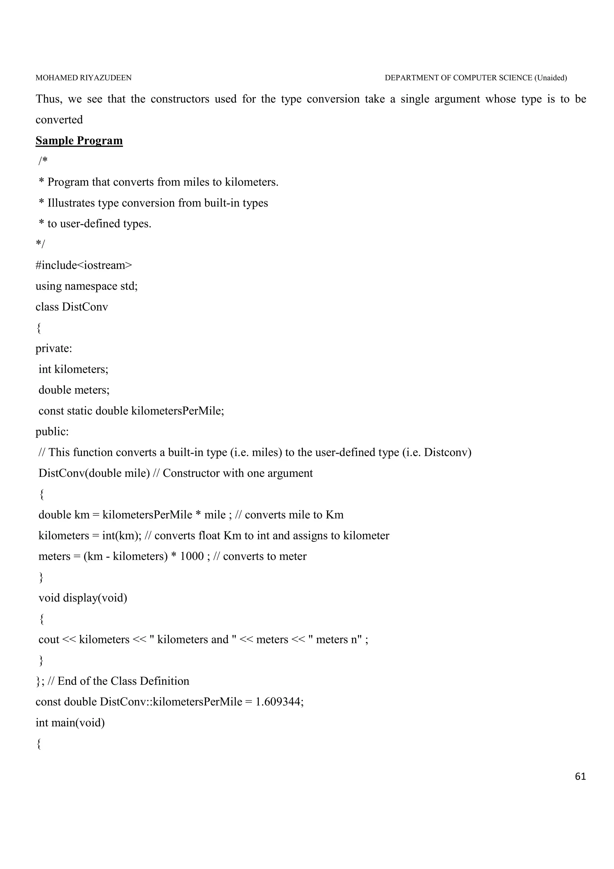 MOHAMED RIYAZUDEEN DEPARTMENT OF COMPUTER SCIENCE (Unaided)
61
Thus, we see that the constructors used for the type conversion take a single argument whose type is to be
converted
Sample Program
/*
* Program that converts from miles to kilometers.
* Illustrates type conversion from built-in types
* to user-defined types.
*/
#include<iostream>
using namespace std;
class DistConv
{
private:
int kilometers;
double meters;
const static double kilometersPerMile;
public:
// This function converts a built-in type (i.e. miles) to the user-defined type (i.e. Distconv)
DistConv(double mile) // Constructor with one argument
{
double km = kilometersPerMile * mile ; // converts mile to Km
kilometers = int(km); // converts float Km to int and assigns to kilometer
meters = (km - kilometers) * 1000 ; // converts to meter
}
void display(void)
{
cout << kilometers << " kilometers and " << meters << " meters n" ;
}
}; // End of the Class Definition
const double DistConv::kilometersPerMile = 1.609344;
int main(void)
{
 