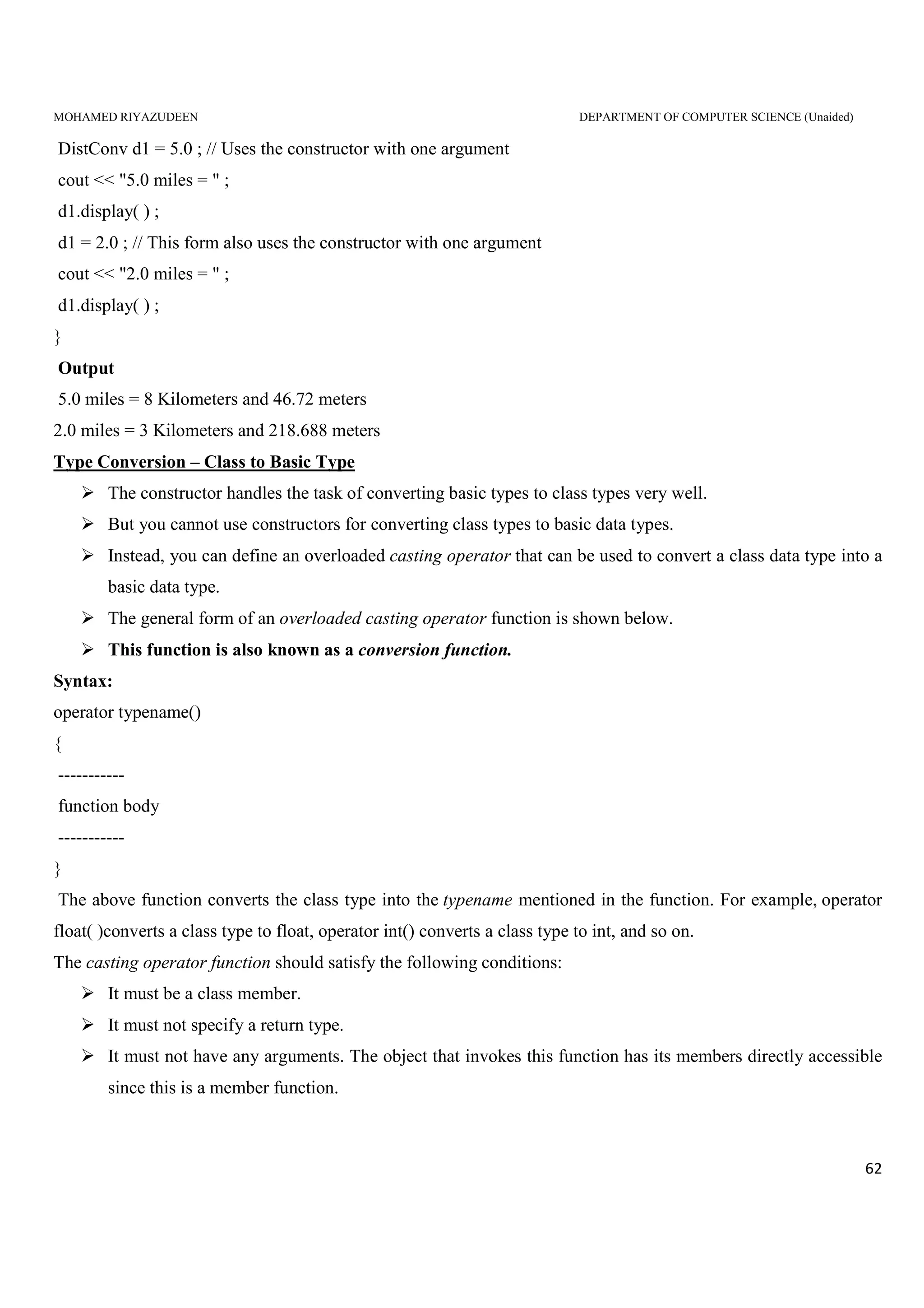 MOHAMED RIYAZUDEEN DEPARTMENT OF COMPUTER SCIENCE (Unaided)
62
DistConv d1 = 5.0 ; // Uses the constructor with one argument
cout << "5.0 miles = " ;
d1.display( ) ;
d1 = 2.0 ; // This form also uses the constructor with one argument
cout << "2.0 miles = " ;
d1.display( ) ;
}
Output
5.0 miles = 8 Kilometers and 46.72 meters
2.0 miles = 3 Kilometers and 218.688 meters
Type Conversion – Class to Basic Type
The constructor handles the task of converting basic types to class types very well.
But you cannot use constructors for converting class types to basic data types.
Instead, you can define an overloaded casting operator that can be used to convert a class data type into a
basic data type.
The general form of an overloaded casting operator function is shown below.
This function is also known as a conversion function.
Syntax:
operator typename()
{
-----------
function body
-----------
}
The above function converts the class type into the typename mentioned in the function. For example, operator
float( )converts a class type to float, operator int() converts a class type to int, and so on.
The casting operator function should satisfy the following conditions:
It must be a class member.
It must not specify a return type.
It must not have any arguments. The object that invokes this function has its members directly accessible
since this is a member function.
 