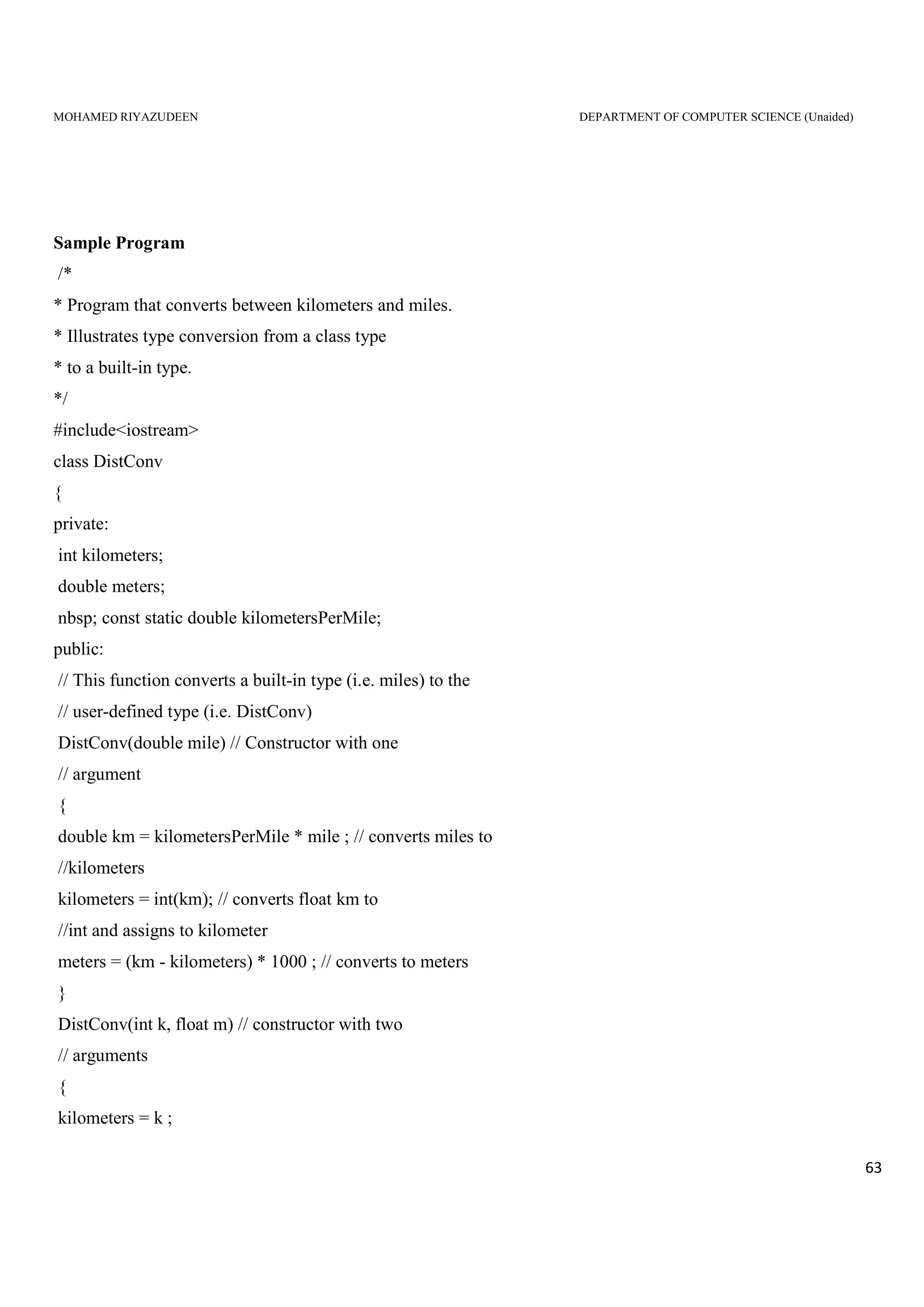 MOHAMED RIYAZUDEEN DEPARTMENT OF COMPUTER SCIENCE (Unaided)
63
Sample Program
/*
* Program that converts between kilometers and miles.
* Illustrates type conversion from a class type
* to a built-in type.
*/
#include<iostream>
class DistConv
{
private:
int kilometers;
double meters;
nbsp; const static double kilometersPerMile;
public:
// This function converts a built-in type (i.e. miles) to the
// user-defined type (i.e. DistConv)
DistConv(double mile) // Constructor with one
// argument
{
double km = kilometersPerMile * mile ; // converts miles to
//kilometers
kilometers = int(km); // converts float km to
//int and assigns to kilometer
meters = (km - kilometers) * 1000 ; // converts to meters
}
DistConv(int k, float m) // constructor with two
// arguments
{
kilometers = k ;
 