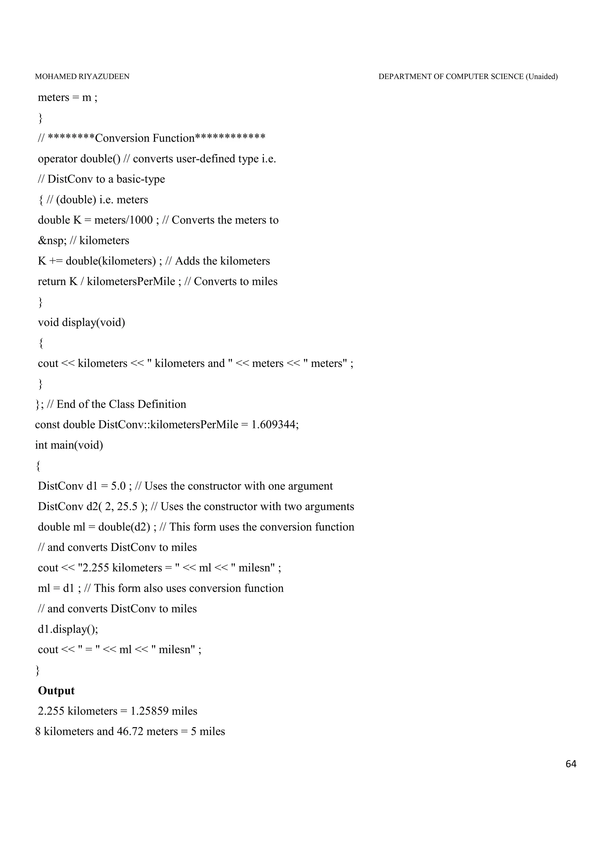 MOHAMED RIYAZUDEEN DEPARTMENT OF COMPUTER SCIENCE (Unaided)
64
meters = m ;
}
// ********Conversion Function************
operator double() // converts user-defined type i.e.
// DistConv to a basic-type
{ // (double) i.e. meters
double K = meters/1000 ; // Converts the meters to
&nsp; // kilometers
K += double(kilometers) ; // Adds the kilometers
return K / kilometersPerMile ; // Converts to miles
}
void display(void)
{
cout << kilometers << " kilometers and " << meters << " meters" ;
}
}; // End of the Class Definition
const double DistConv::kilometersPerMile = 1.609344;
int main(void)
{
DistConv d1 = 5.0 ; // Uses the constructor with one argument
DistConv d2( 2, 25.5 ); // Uses the constructor with two arguments
double ml = double(d2) ; // This form uses the conversion function
// and converts DistConv to miles
cout << "2.255 kilometers = " << ml << " milesn" ;
ml = d1 ; // This form also uses conversion function
// and converts DistConv to miles
d1.display();
cout << " = " << ml << " milesn" ;
}
Output
2.255 kilometers = 1.25859 miles
8 kilometers and 46.72 meters = 5 miles
 