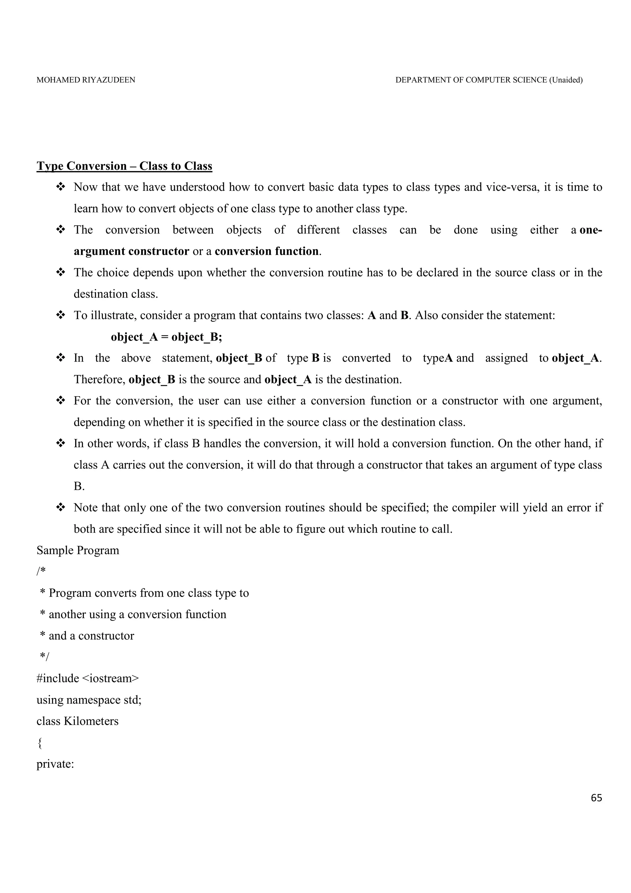 MOHAMED RIYAZUDEEN DEPARTMENT OF COMPUTER SCIENCE (Unaided)
65
Type Conversion – Class to Class
Now that we have understood how to convert basic data types to class types and vice-versa, it is time to
learn how to convert objects of one class type to another class type.
The conversion between objects of different classes can be done using either a one-
argument constructor or a conversion function.
The choice depends upon whether the conversion routine has to be declared in the source class or in the
destination class.
To illustrate, consider a program that contains two classes: A and B. Also consider the statement:
object_A = object_B;
In the above statement, object_B of type B is converted to typeA and assigned to object_A.
Therefore, object_B is the source and object_A is the destination.
For the conversion, the user can use either a conversion function or a constructor with one argument,
depending on whether it is specified in the source class or the destination class.
In other words, if class B handles the conversion, it will hold a conversion function. On the other hand, if
class A carries out the conversion, it will do that through a constructor that takes an argument of type class
B.
Note that only one of the two conversion routines should be specified; the compiler will yield an error if
both are specified since it will not be able to figure out which routine to call.
Sample Program
/*
* Program converts from one class type to
* another using a conversion function
* and a constructor
*/
#include <iostream>
using namespace std;
class Kilometers
{
private:
 