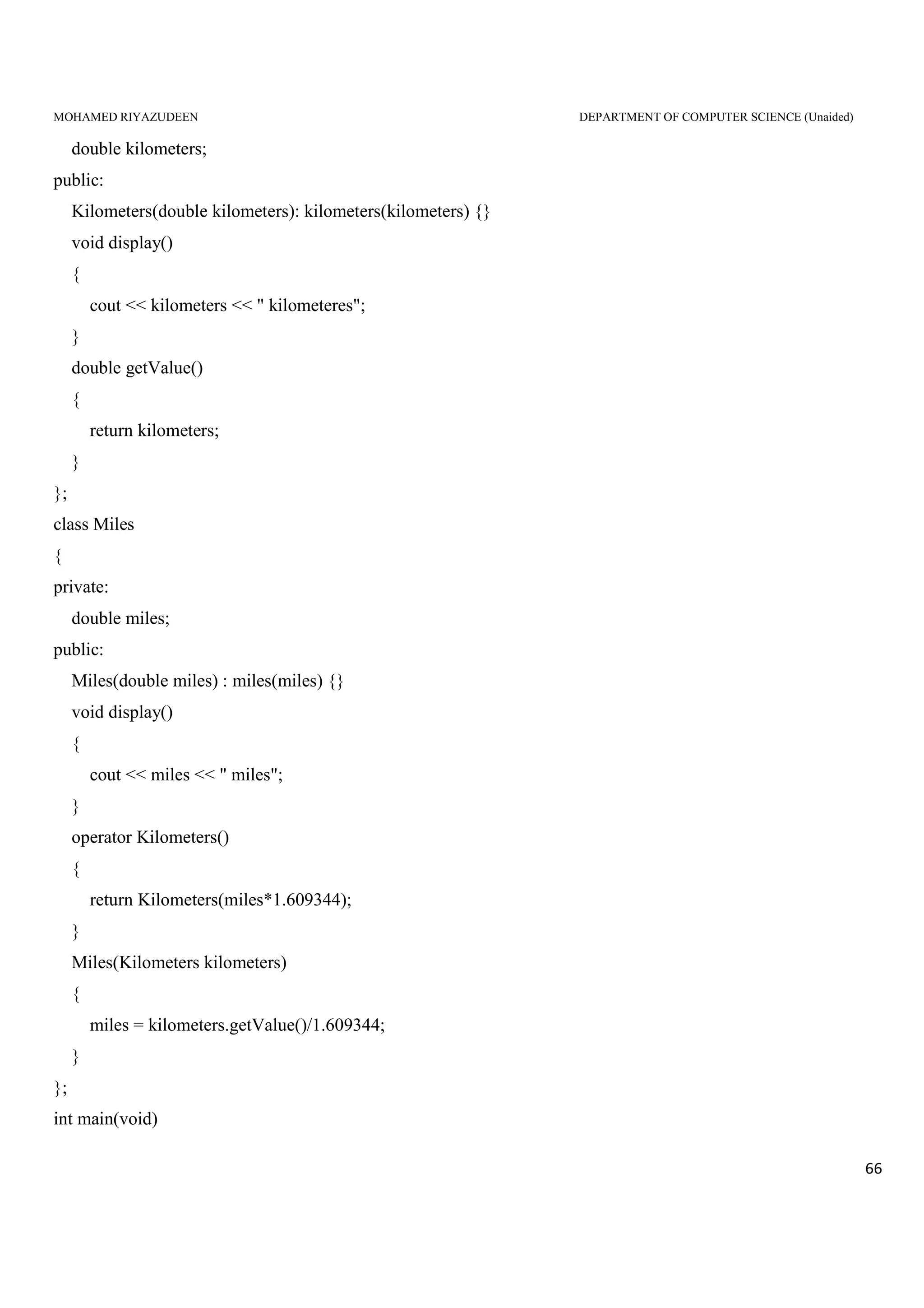 MOHAMED RIYAZUDEEN DEPARTMENT OF COMPUTER SCIENCE (Unaided)
66
double kilometers;
public:
Kilometers(double kilometers): kilometers(kilometers) {}
void display()
{
cout << kilometers << " kilometeres";
}
double getValue()
{
return kilometers;
}
};
class Miles
{
private:
double miles;
public:
Miles(double miles) : miles(miles) {}
void display()
{
cout << miles << " miles";
}
operator Kilometers()
{
return Kilometers(miles*1.609344);
}
Miles(Kilometers kilometers)
{
miles = kilometers.getValue()/1.609344;
}
};
int main(void)
 