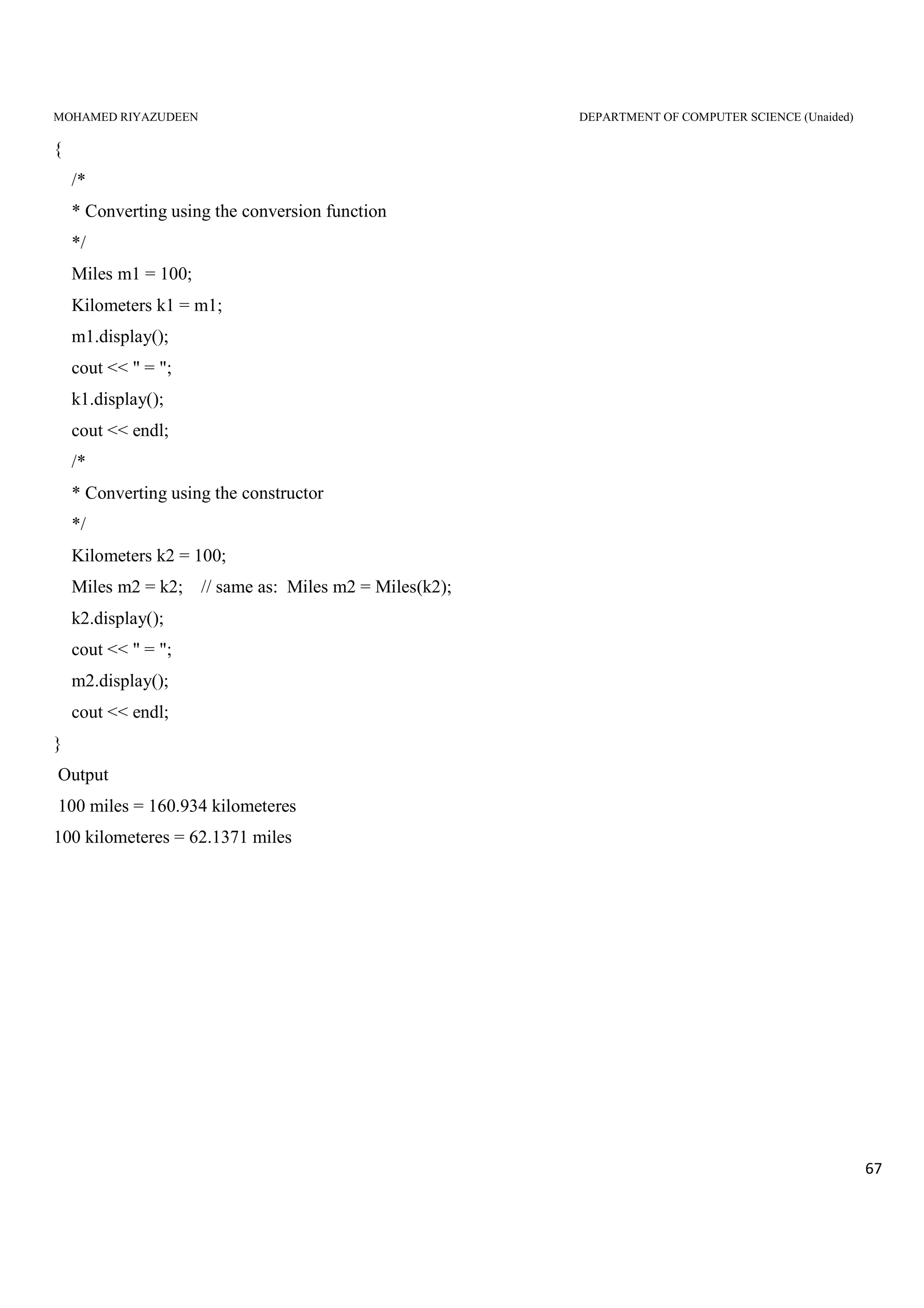 MOHAMED RIYAZUDEEN DEPARTMENT OF COMPUTER SCIENCE (Unaided)
67
{
/*
* Converting using the conversion function
*/
Miles m1 = 100;
Kilometers k1 = m1;
m1.display();
cout << " = ";
k1.display();
cout << endl;
/*
* Converting using the constructor
*/
Kilometers k2 = 100;
Miles m2 = k2; // same as: Miles m2 = Miles(k2);
k2.display();
cout << " = ";
m2.display();
cout << endl;
}
Output
100 miles = 160.934 kilometeres
100 kilometeres = 62.1371 miles
 