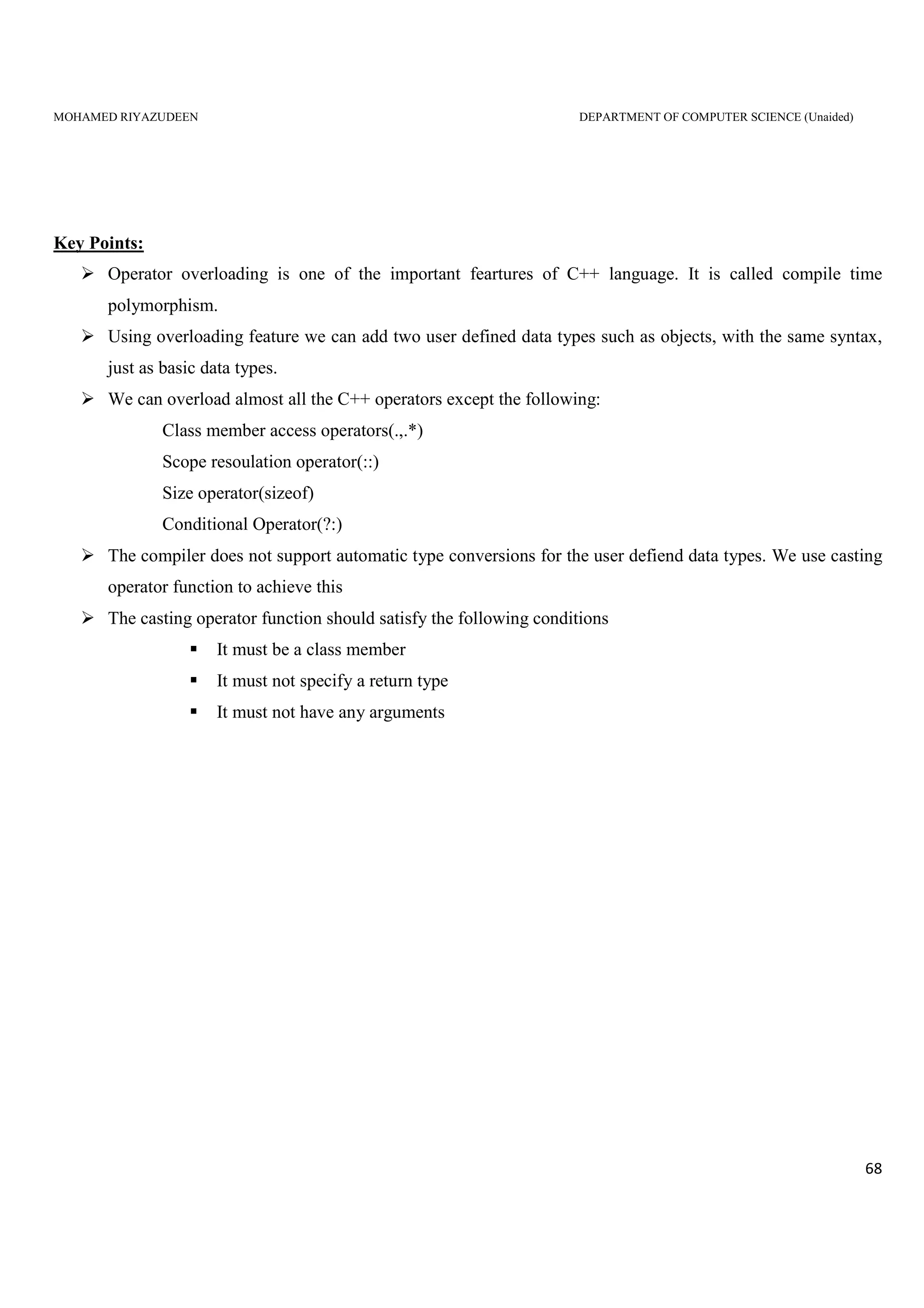MOHAMED RIYAZUDEEN DEPARTMENT OF COMPUTER SCIENCE (Unaided)
68
Key Points:
Operator overloading is one of the important feartures of C++ language. It is called compile time
polymorphism.
Using overloading feature we can add two user defined data types such as objects, with the same syntax,
just as basic data types.
We can overload almost all the C++ operators except the following:
Class member access operators(.,.*)
Scope resoulation operator(::)
Size operator(sizeof)
Conditional Operator(?:)
The compiler does not support automatic type conversions for the user defiend data types. We use casting
operator function to achieve this
The casting operator function should satisfy the following conditions
It must be a class member
It must not specify a return type
It must not have any arguments
 