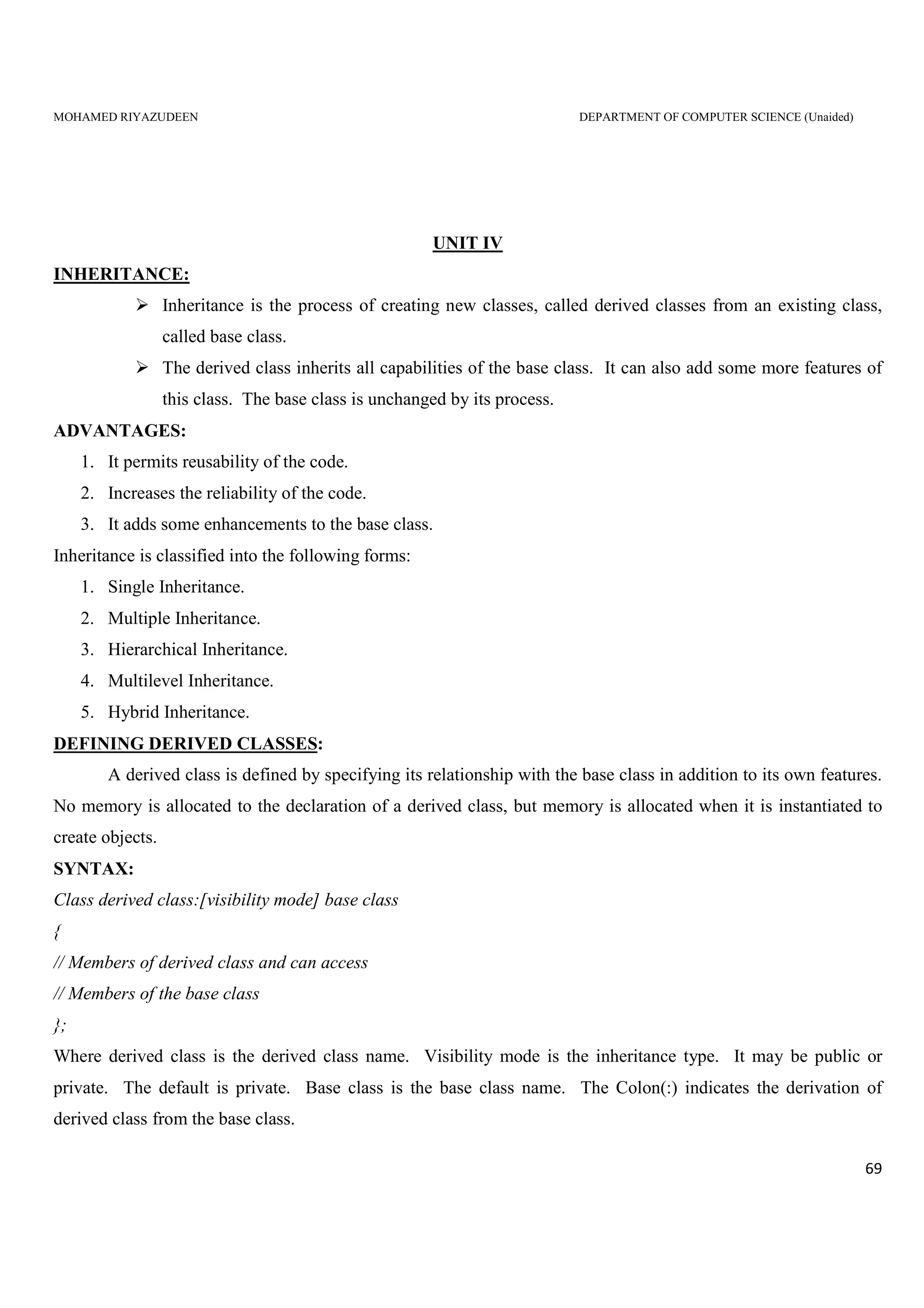 MOHAMED RIYAZUDEEN DEPARTMENT OF COMPUTER SCIENCE (Unaided)
69
UNIT IV
INHERITANCE:
Inheritance is the process of creating new classes, called derived classes from an existing class,
called base class.
The derived class inherits all capabilities of the base class. It can also add some more features of
this class. The base class is unchanged by its process.
ADVANTAGES:
1. It permits reusability of the code.
2. Increases the reliability of the code.
3. It adds some enhancements to the base class.
Inheritance is classified into the following forms:
1. Single Inheritance.
2. Multiple Inheritance.
3. Hierarchical Inheritance.
4. Multilevel Inheritance.
5. Hybrid Inheritance.
DEFINING DERIVED CLASSES:
A derived class is defined by specifying its relationship with the base class in addition to its own features.
No memory is allocated to the declaration of a derived class, but memory is allocated when it is instantiated to
create objects.
SYNTAX:
Class derived class:[visibility mode] base class
{
// Members of derived class and can access
// Members of the base class
};
Where derived class is the derived class name. Visibility mode is the inheritance type. It may be public or
private. The default is private. Base class is the base class name. The Colon(:) indicates the derivation of
derived class from the base class.
 