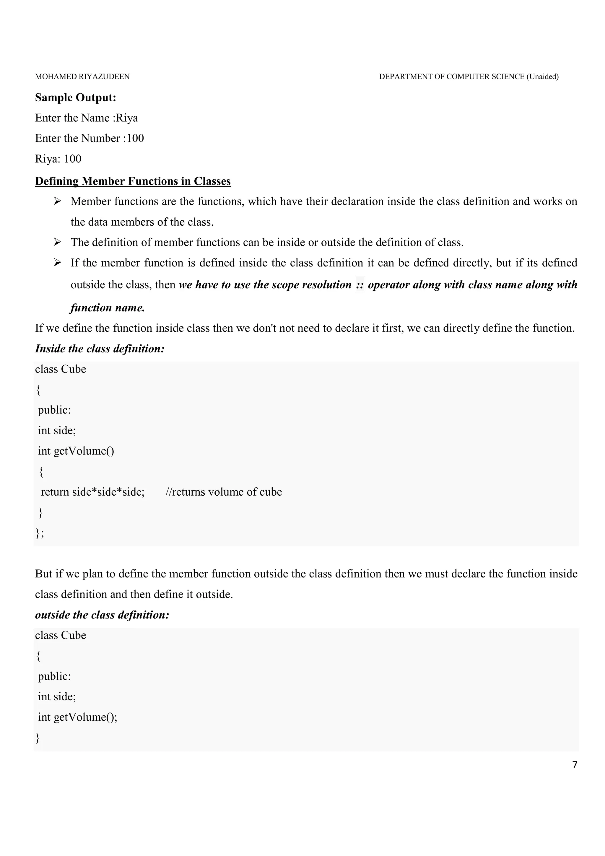 MOHAMED RIYAZUDEEN DEPARTMENT OF COMPUTER SCIENCE (Unaided)
7
Sample Output:
Enter the Name :Riya
Enter the Number :100
Riya: 100
Defining Member Functions in Classes
Member functions are the functions, which have their declaration inside the class definition and works on
the data members of the class.
The definition of member functions can be inside or outside the definition of class.
If the member function is defined inside the class definition it can be defined directly, but if its defined
outside the class, then we have to use the scope resolution :: operator along with class name along with
function name.
If we define the function inside class then we don't not need to declare it first, we can directly define the function.
Inside the class definition:
class Cube
{
public:
int side;
int getVolume()
{
return side*side*side; //returns volume of cube
}
};
But if we plan to define the member function outside the class definition then we must declare the function inside
class definition and then define it outside.
outside the class definition:
class Cube
{
public:
int side;
int getVolume();
}
 