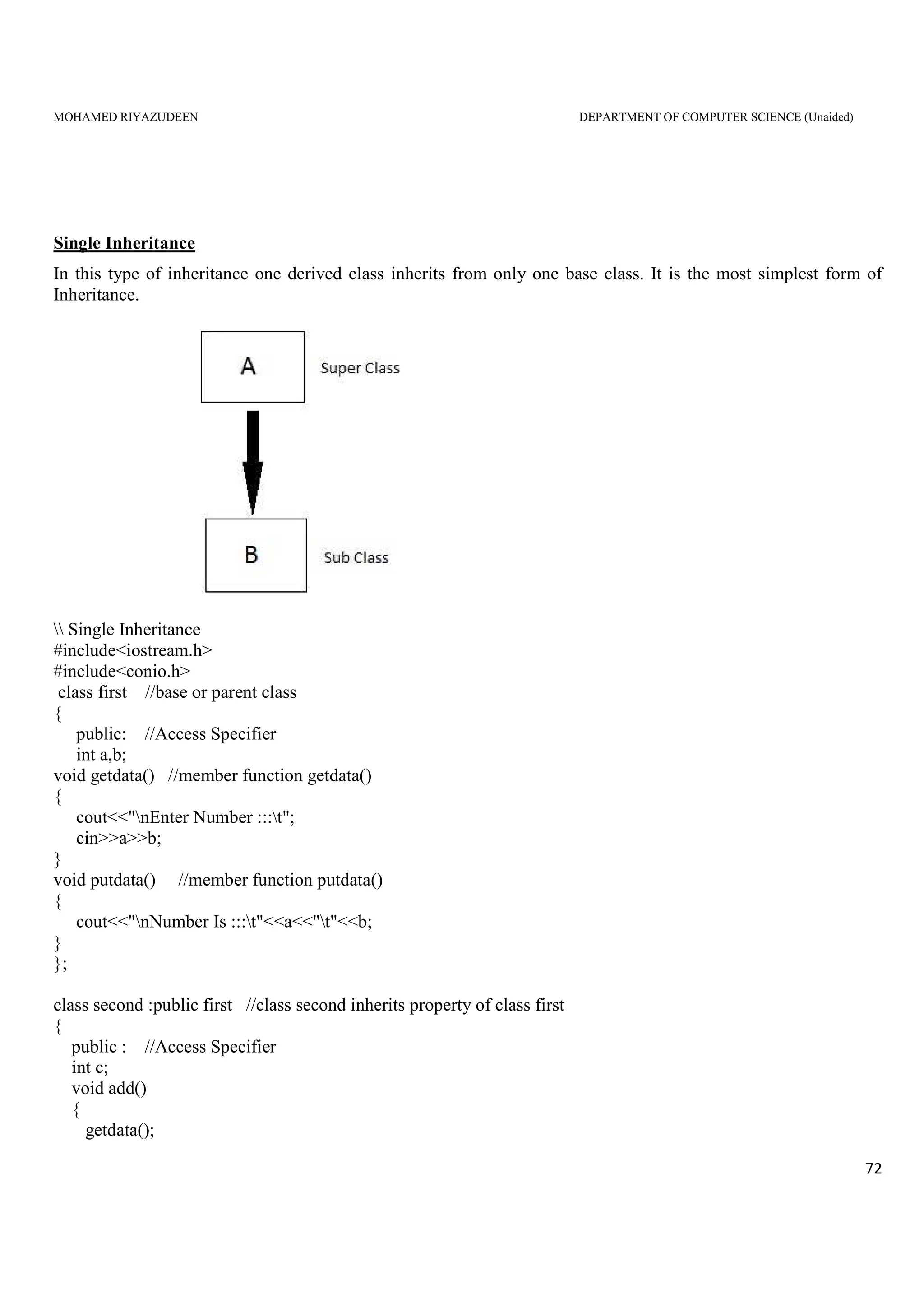 MOHAMED RIYAZUDEEN DEPARTMENT OF COMPUTER SCIENCE (Unaided)
72
Single Inheritance
In this type of inheritance one derived class inherits from only one base class. It is the most simplest form of
Inheritance.
 Single Inheritance
#include<iostream.h>
#include<conio.h>
class first //base or parent class
{
public: //Access Specifier
int a,b;
void getdata() //member function getdata()
{
cout<<"nEnter Number :::t";
cin>>a>>b;
}
void putdata() //member function putdata()
{
cout<<"nNumber Is :::t"<<a<<"t"<<b;
}
};
class second :public first //class second inherits property of class first
{
public : //Access Specifier
int c;
void add()
{
getdata();
 