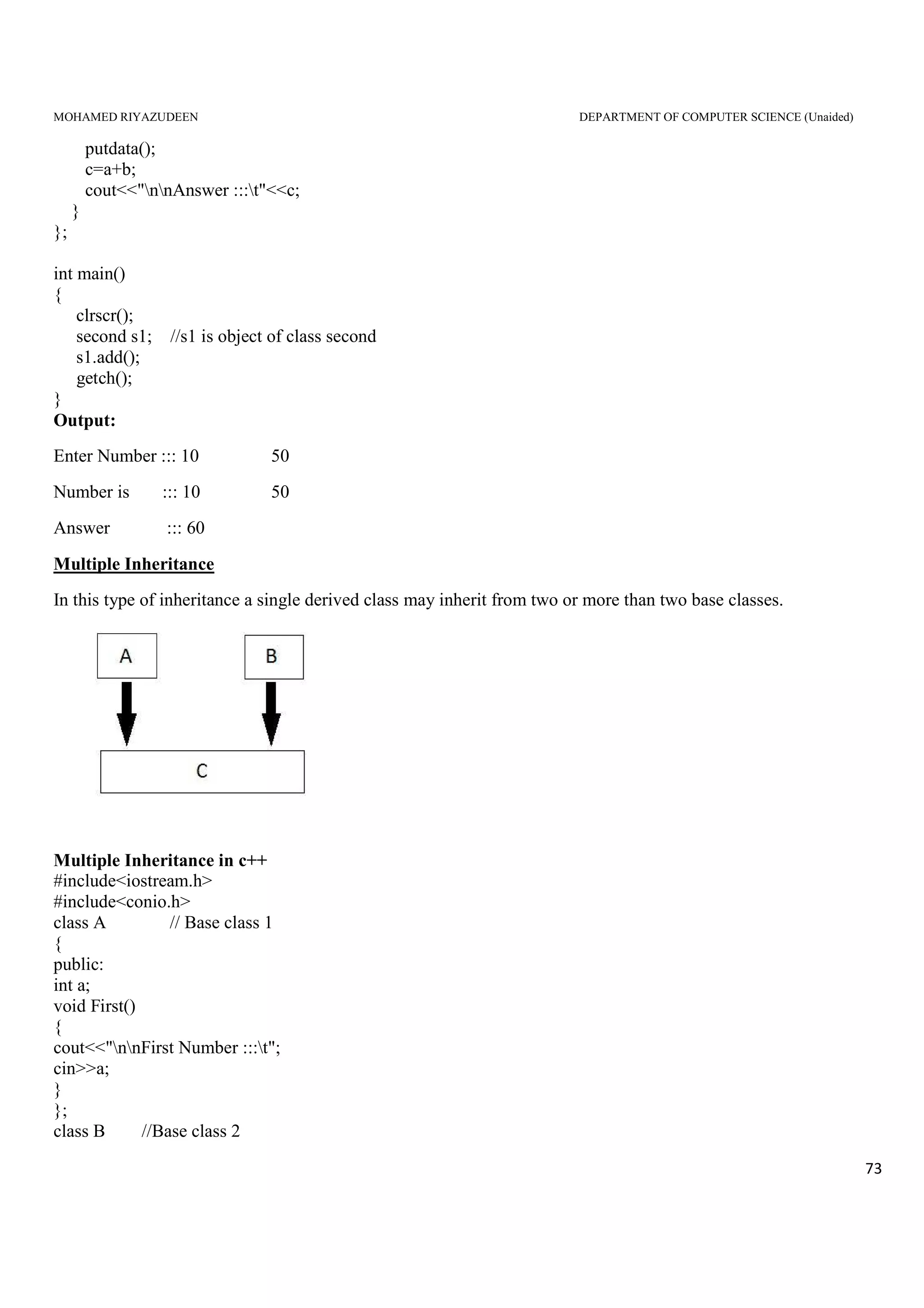 MOHAMED RIYAZUDEEN DEPARTMENT OF COMPUTER SCIENCE (Unaided)
73
putdata();
c=a+b;
cout<<"nnAnswer :::t"<<c;
}
};
int main()
{
clrscr();
second s1; //s1 is object of class second
s1.add();
getch();
}
Output:
Enter Number ::: 10 50
Number is ::: 10 50
Answer ::: 60
Multiple Inheritance
In this type of inheritance a single derived class may inherit from two or more than two base classes.
Multiple Inheritance in c++
#include<iostream.h>
#include<conio.h>
class A // Base class 1
{
public:
int a;
void First()
{
cout<<"nnFirst Number :::t";
cin>>a;
}
};
class B //Base class 2
 