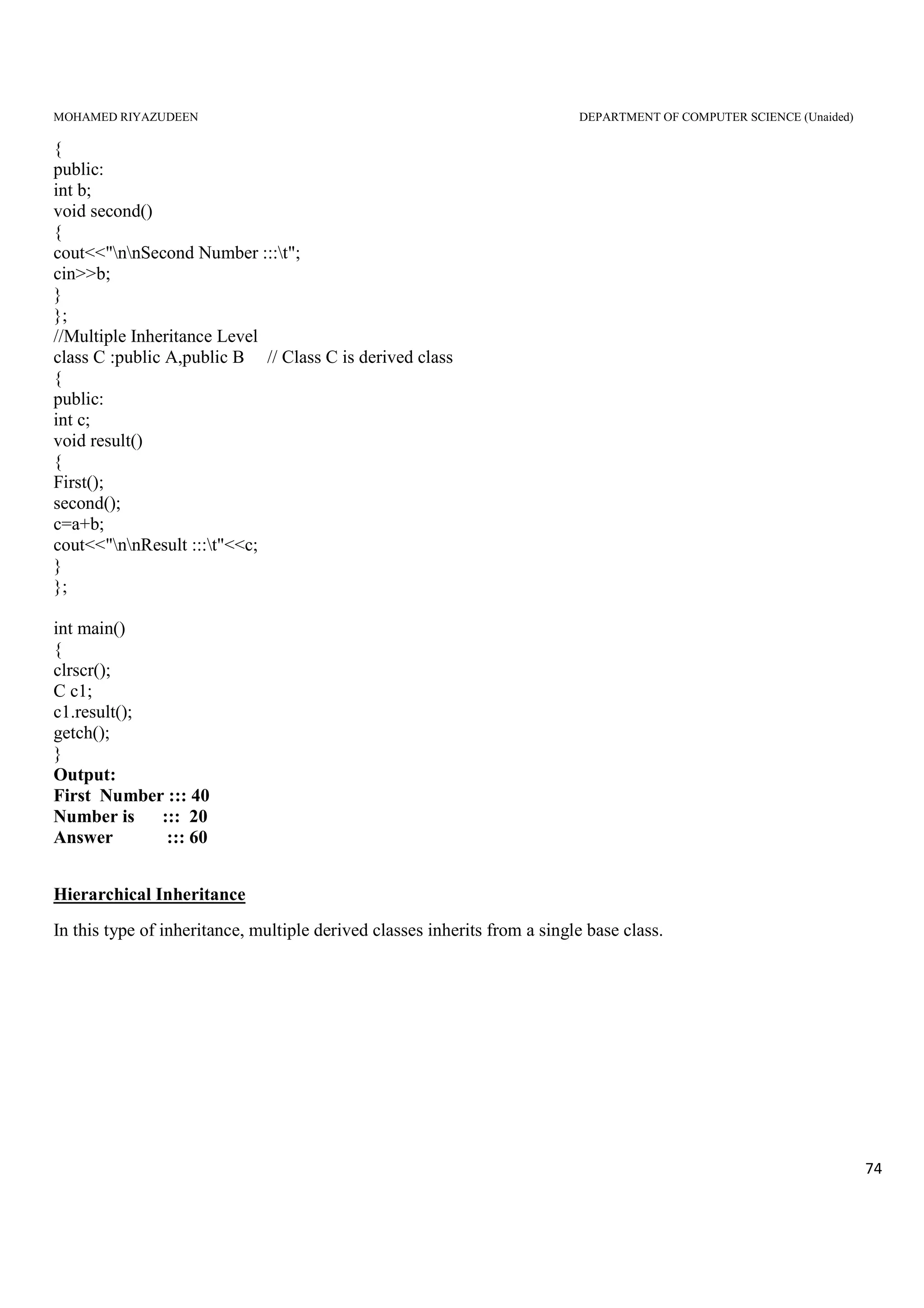 MOHAMED RIYAZUDEEN DEPARTMENT OF COMPUTER SCIENCE (Unaided)
74
{
public:
int b;
void second()
{
cout<<"nnSecond Number :::t";
cin>>b;
}
};
//Multiple Inheritance Level
class C :public A,public B // Class C is derived class
{
public:
int c;
void result()
{
First();
second();
c=a+b;
cout<<"nnResult :::t"<<c;
}
};
int main()
{
clrscr();
C c1;
c1.result();
getch();
}
Output:
First Number ::: 40
Number is ::: 20
Answer ::: 60
Hierarchical Inheritance
In this type of inheritance, multiple derived classes inherits from a single base class.
 