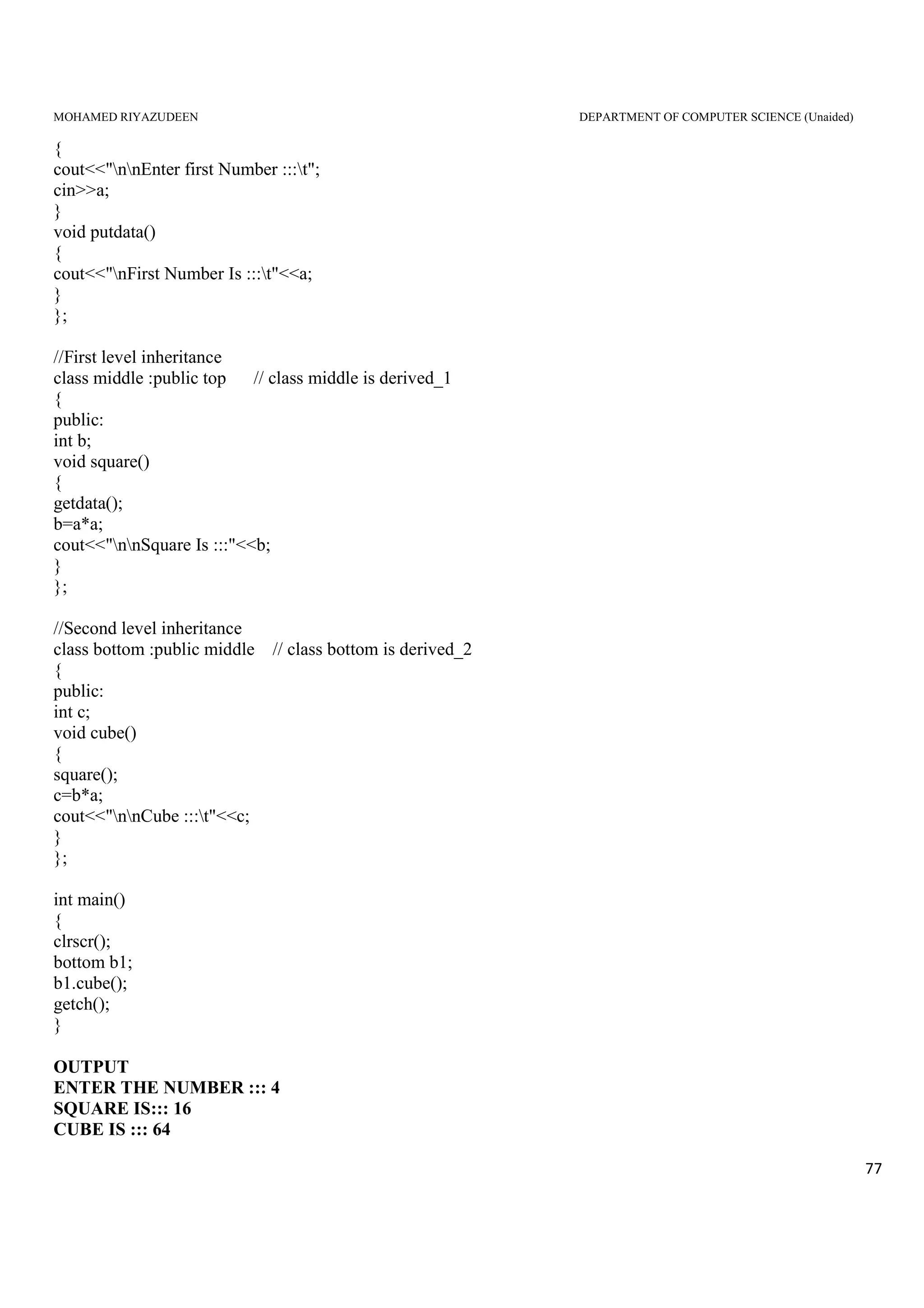 MOHAMED RIYAZUDEEN DEPARTMENT OF COMPUTER SCIENCE (Unaided)
77
{
cout<<"nnEnter first Number :::t";
cin>>a;
}
void putdata()
{
cout<<"nFirst Number Is :::t"<<a;
}
};
//First level inheritance
class middle :public top // class middle is derived_1
{
public:
int b;
void square()
{
getdata();
b=a*a;
cout<<"nnSquare Is :::"<<b;
}
};
//Second level inheritance
class bottom :public middle // class bottom is derived_2
{
public:
int c;
void cube()
{
square();
c=b*a;
cout<<"nnCube :::t"<<c;
}
};
int main()
{
clrscr();
bottom b1;
b1.cube();
getch();
}
OUTPUT
ENTER THE NUMBER ::: 4
SQUARE IS::: 16
CUBE IS ::: 64
 