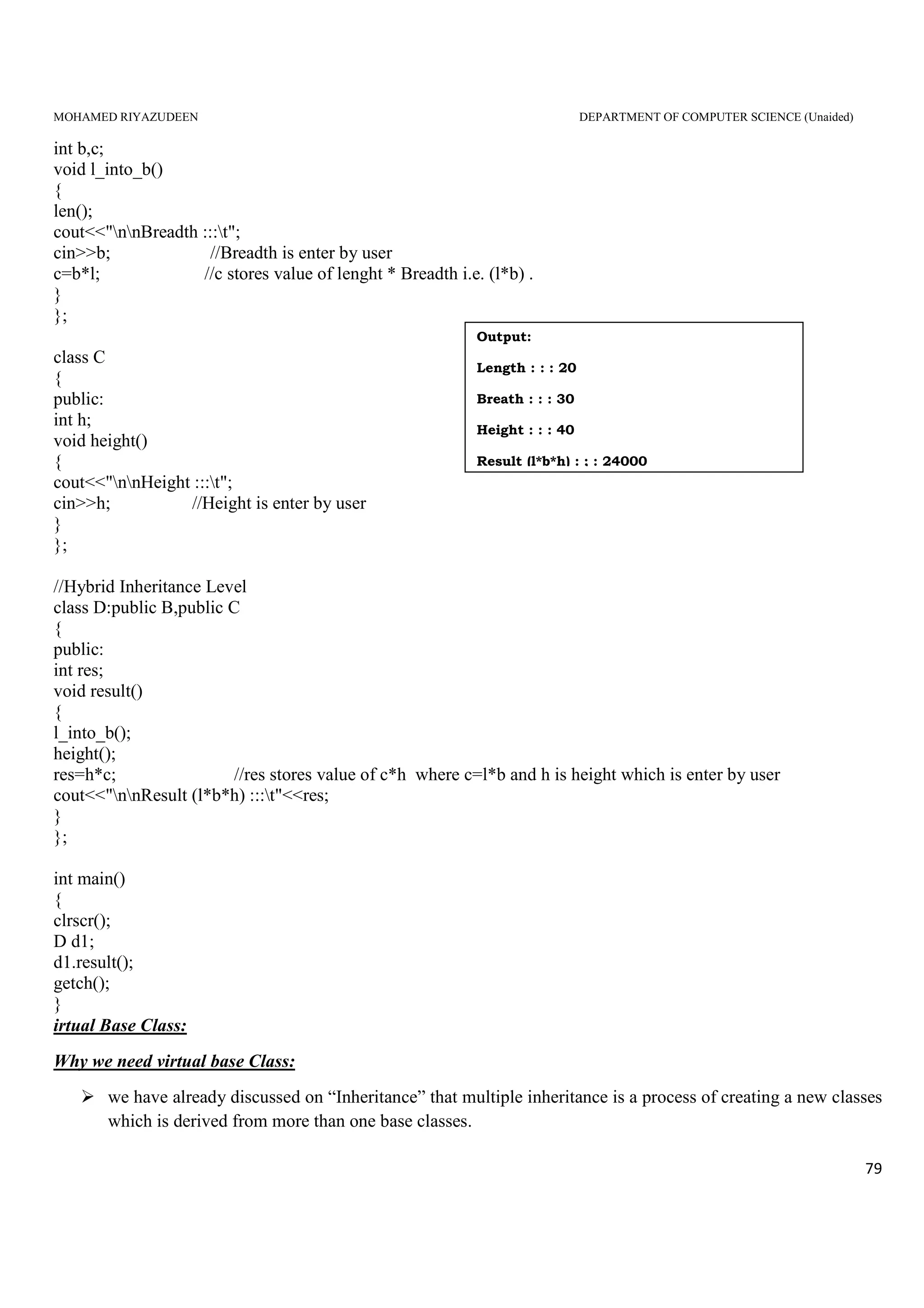 MOHAMED RIYAZUDEEN DEPARTMENT OF COMPUTER SCIENCE (Unaided)
79
int b,c;
void l_into_b()
{
len();
cout<<"nnBreadth :::t";
cin>>b; //Breadth is enter by user
c=b*l; //c stores value of lenght * Breadth i.e. (l*b) .
}
};
class C
{
public:
int h;
void height()
{
cout<<"nnHeight :::t";
cin>>h; //Height is enter by user
}
};
//Hybrid Inheritance Level
class D:public B,public C
{
public:
int res;
void result()
{
l_into_b();
height();
res=h*c; //res stores value of c*h where c=l*b and h is height which is enter by user
cout<<"nnResult (l*b*h) :::t"<<res;
}
};
int main()
{
clrscr();
D d1;
d1.result();
getch();
}
irtual Base Class:
Why we need virtual base Class:
we have already discussed on “Inheritance” that multiple inheritance is a process of creating a new classes
which is derived from more than one base classes.
Output:
Length : : : 20
Breath : : : 30
Height : : : 40
Result (l*b*h) : ; : 24000
 