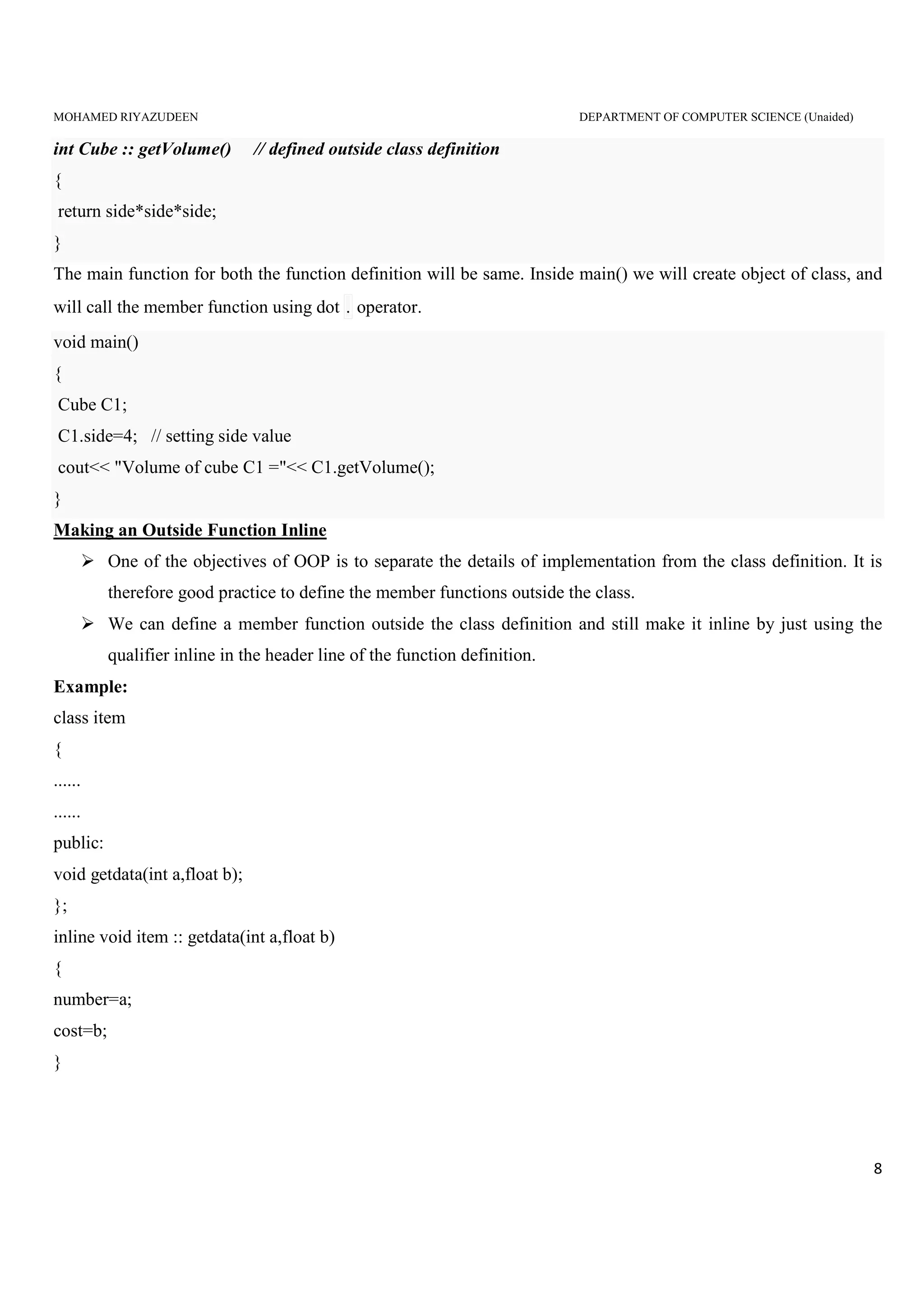 MOHAMED RIYAZUDEEN DEPARTMENT OF COMPUTER SCIENCE (Unaided)
8
int Cube :: getVolume() // defined outside class definition
{
return side*side*side;
}
The main function for both the function definition will be same. Inside main() we will create object of class, and
will call the member function using dot . operator.
void main()
{
Cube C1;
C1.side=4; // setting side value
cout<< "Volume of cube C1 ="<< C1.getVolume();
}
Making an Outside Function Inline
One of the objectives of OOP is to separate the details of implementation from the class definition. It is
therefore good practice to define the member functions outside the class.
We can define a member function outside the class definition and still make it inline by just using the
qualifier inline in the header line of the function definition.
Example:
class item
{
......
......
public:
void getdata(int a,float b);
};
inline void item :: getdata(int a,float b)
{
number=a;
cost=b;
}
 