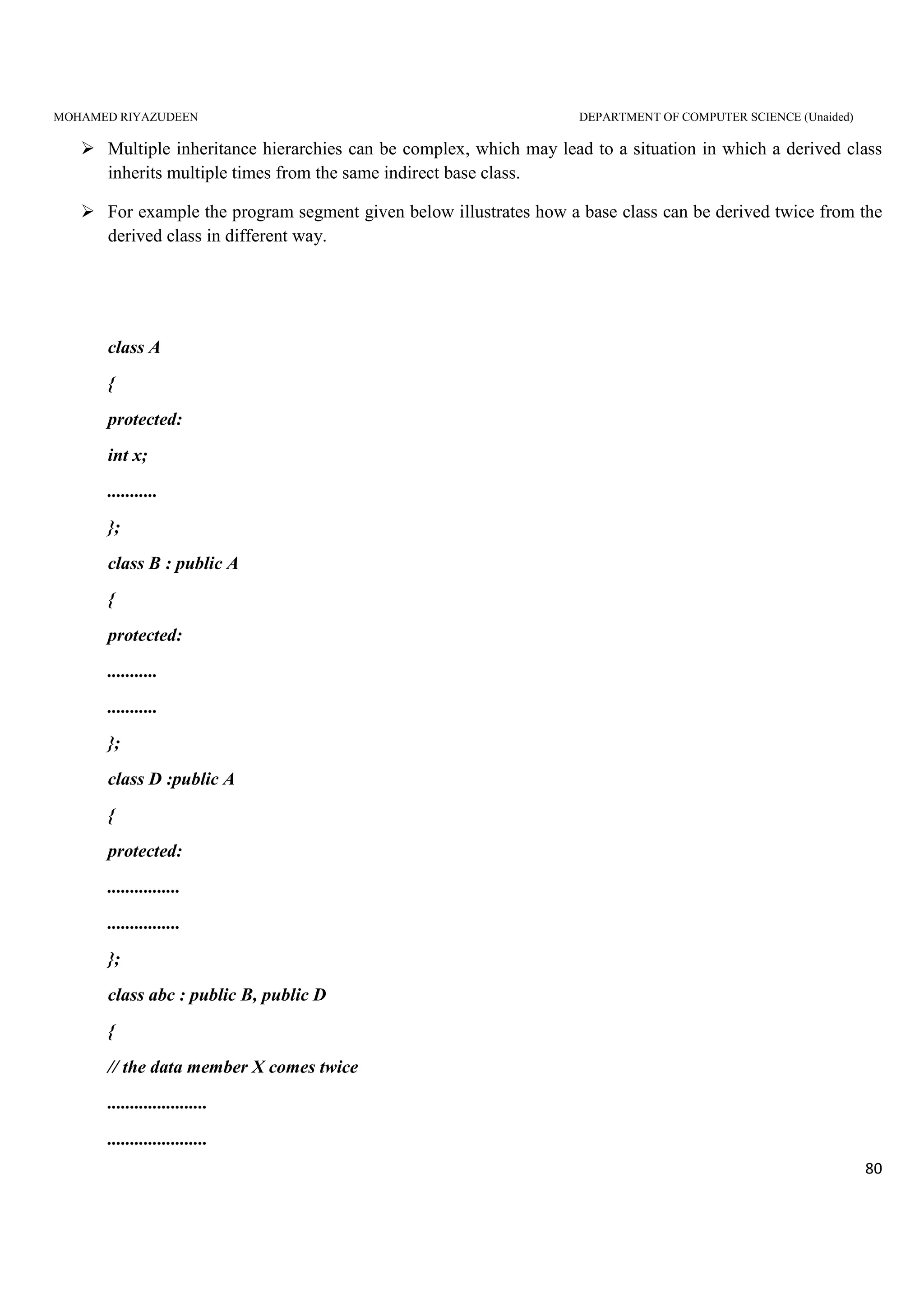 MOHAMED RIYAZUDEEN DEPARTMENT OF COMPUTER SCIENCE (Unaided)
80
Multiple inheritance hierarchies can be complex, which may lead to a situation in which a derived class
inherits multiple times from the same indirect base class.
For example the program segment given below illustrates how a base class can be derived twice from the
derived class in different way.
class A
{
protected:
int x;
...........
};
class B : public A
{
protected:
...........
...........
};
class D :public A
{
protected:
................
................
};
class abc : public B, public D
{
// the data member X comes twice
......................
......................
 