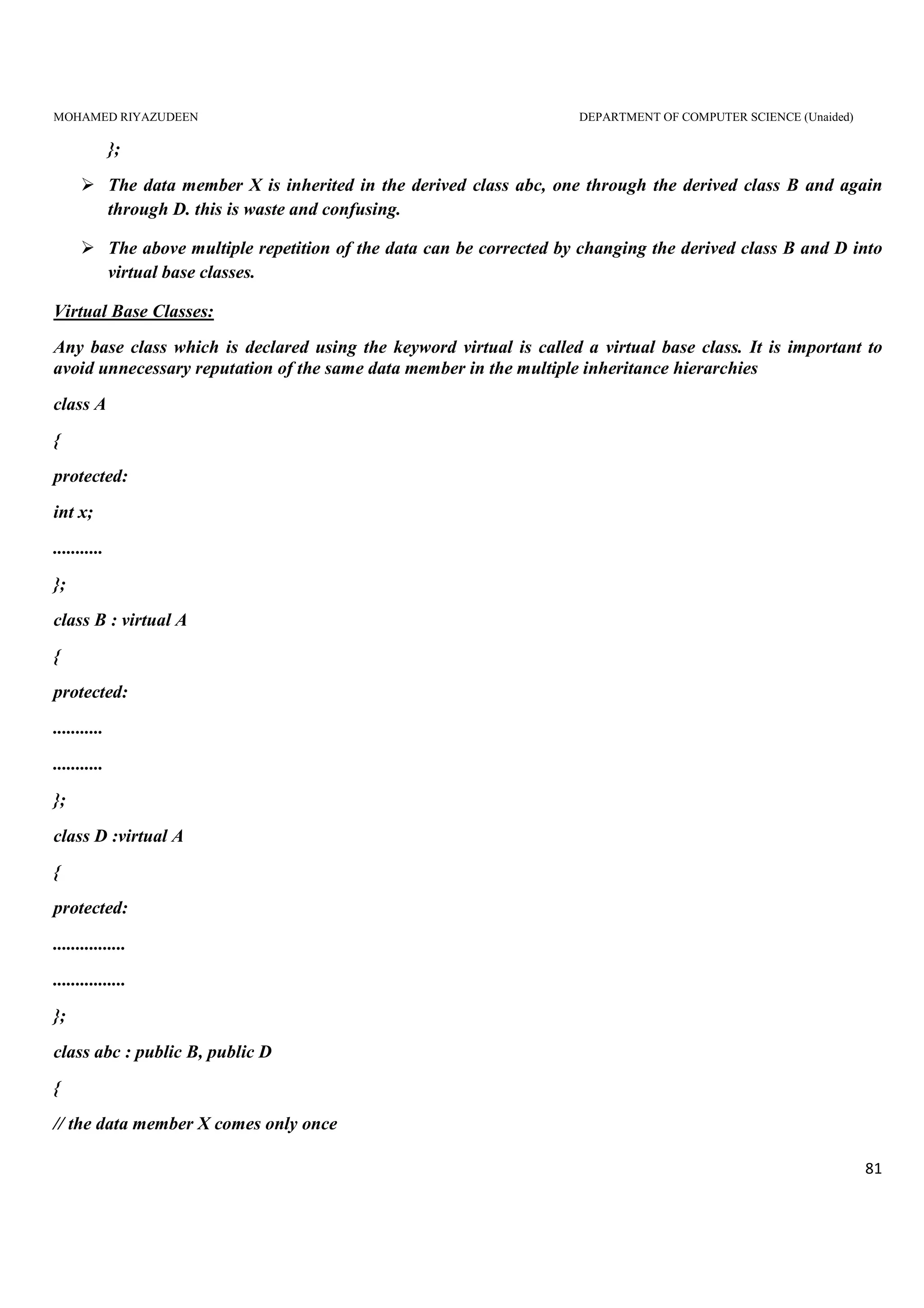 MOHAMED RIYAZUDEEN DEPARTMENT OF COMPUTER SCIENCE (Unaided)
81
};
The data member X is inherited in the derived class abc, one through the derived class B and again
through D. this is waste and confusing.
The above multiple repetition of the data can be corrected by changing the derived class B and D into
virtual base classes.
Virtual Base Classes:
Any base class which is declared using the keyword virtual is called a virtual base class. It is important to
avoid unnecessary reputation of the same data member in the multiple inheritance hierarchies
class A
{
protected:
int x;
...........
};
class B : virtual A
{
protected:
...........
...........
};
class D :virtual A
{
protected:
................
................
};
class abc : public B, public D
{
// the data member X comes only once
 