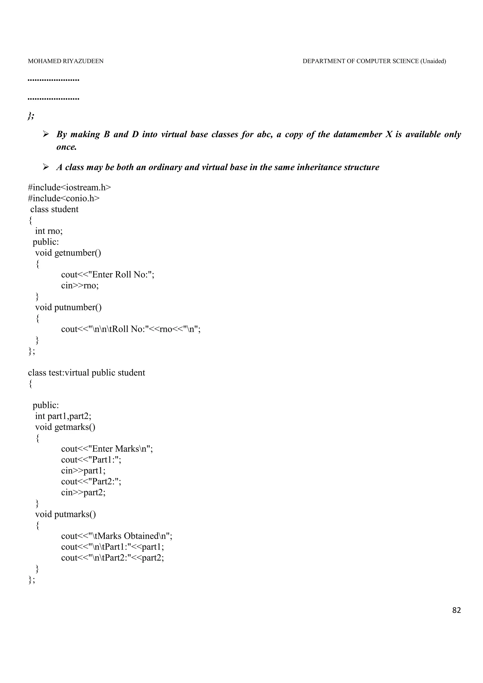 MOHAMED RIYAZUDEEN DEPARTMENT OF COMPUTER SCIENCE (Unaided)
82
......................
......................
};
By making B and D into virtual base classes for abc, a copy of the datamember X is available only
once.
A class may be both an ordinary and virtual base in the same inheritance structure
#include<iostream.h>
#include<conio.h>
class student
{
int rno;
public:
void getnumber()
{
cout<<"Enter Roll No:";
cin>>rno;
}
void putnumber()
{
cout<<"nntRoll No:"<<rno<<"n";
}
};
class test:virtual public student
{
public:
int part1,part2;
void getmarks()
{
cout<<"Enter Marksn";
cout<<"Part1:";
cin>>part1;
cout<<"Part2:";
cin>>part2;
}
void putmarks()
{
cout<<"tMarks Obtainedn";
cout<<"ntPart1:"<<part1;
cout<<"ntPart2:"<<part2;
}
};
 