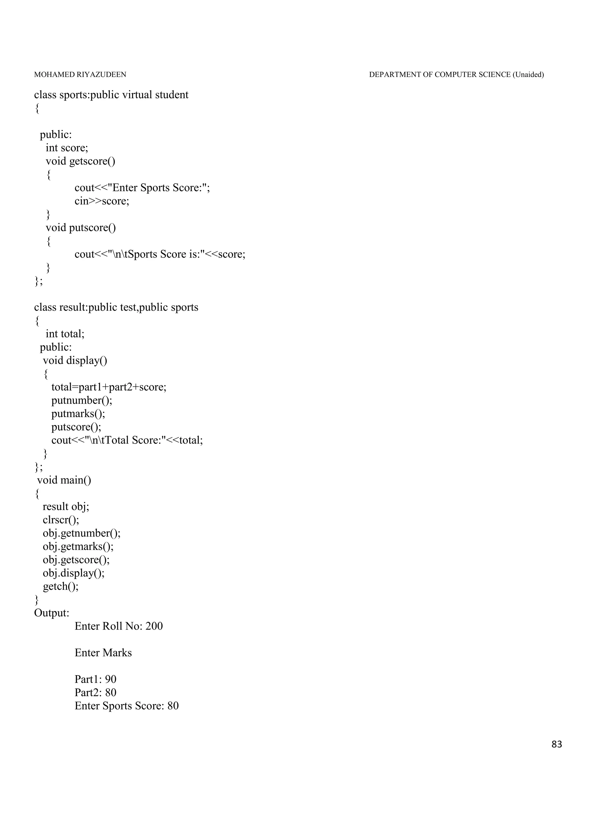 MOHAMED RIYAZUDEEN DEPARTMENT OF COMPUTER SCIENCE (Unaided)
83
class sports:public virtual student
{
public:
int score;
void getscore()
{
cout<<"Enter Sports Score:";
cin>>score;
}
void putscore()
{
cout<<"ntSports Score is:"<<score;
}
};
class result:public test,public sports
{
int total;
public:
void display()
{
total=part1+part2+score;
putnumber();
putmarks();
putscore();
cout<<"ntTotal Score:"<<total;
}
};
void main()
{
result obj;
clrscr();
obj.getnumber();
obj.getmarks();
obj.getscore();
obj.display();
getch();
}
Output:
Enter Roll No: 200
Enter Marks
Part1: 90
Part2: 80
Enter Sports Score: 80
 