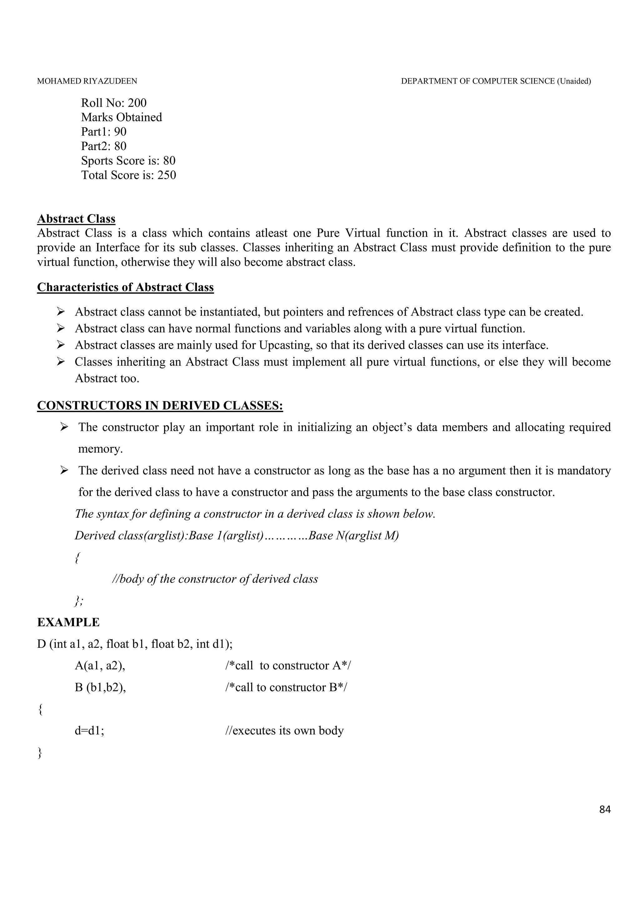 MOHAMED RIYAZUDEEN DEPARTMENT OF COMPUTER SCIENCE (Unaided)
84
Roll No: 200
Marks Obtained
Part1: 90
Part2: 80
Sports Score is: 80
Total Score is: 250
Abstract Class
Abstract Class is a class which contains atleast one Pure Virtual function in it. Abstract classes are used to
provide an Interface for its sub classes. Classes inheriting an Abstract Class must provide definition to the pure
virtual function, otherwise they will also become abstract class.
Characteristics of Abstract Class
Abstract class cannot be instantiated, but pointers and refrences of Abstract class type can be created.
Abstract class can have normal functions and variables along with a pure virtual function.
Abstract classes are mainly used for Upcasting, so that its derived classes can use its interface.
Classes inheriting an Abstract Class must implement all pure virtual functions, or else they will become
Abstract too.
CONSTRUCTORS IN DERIVED CLASSES:
The constructor play an important role in initializing an object’s data members and allocating required
memory.
The derived class need not have a constructor as long as the base has a no argument then it is mandatory
for the derived class to have a constructor and pass the arguments to the base class constructor.
The syntax for defining a constructor in a derived class is shown below.
Derived class(arglist):Base 1(arglist)…………Base N(arglist M)
{
//body of the constructor of derived class
};
EXAMPLE
D (int a1, a2, float b1, float b2, int d1);
A(a1, a2), /*call to constructor A*/
B (b1,b2), /*call to constructor B*/
{
d=d1; //executes its own body
}
 
