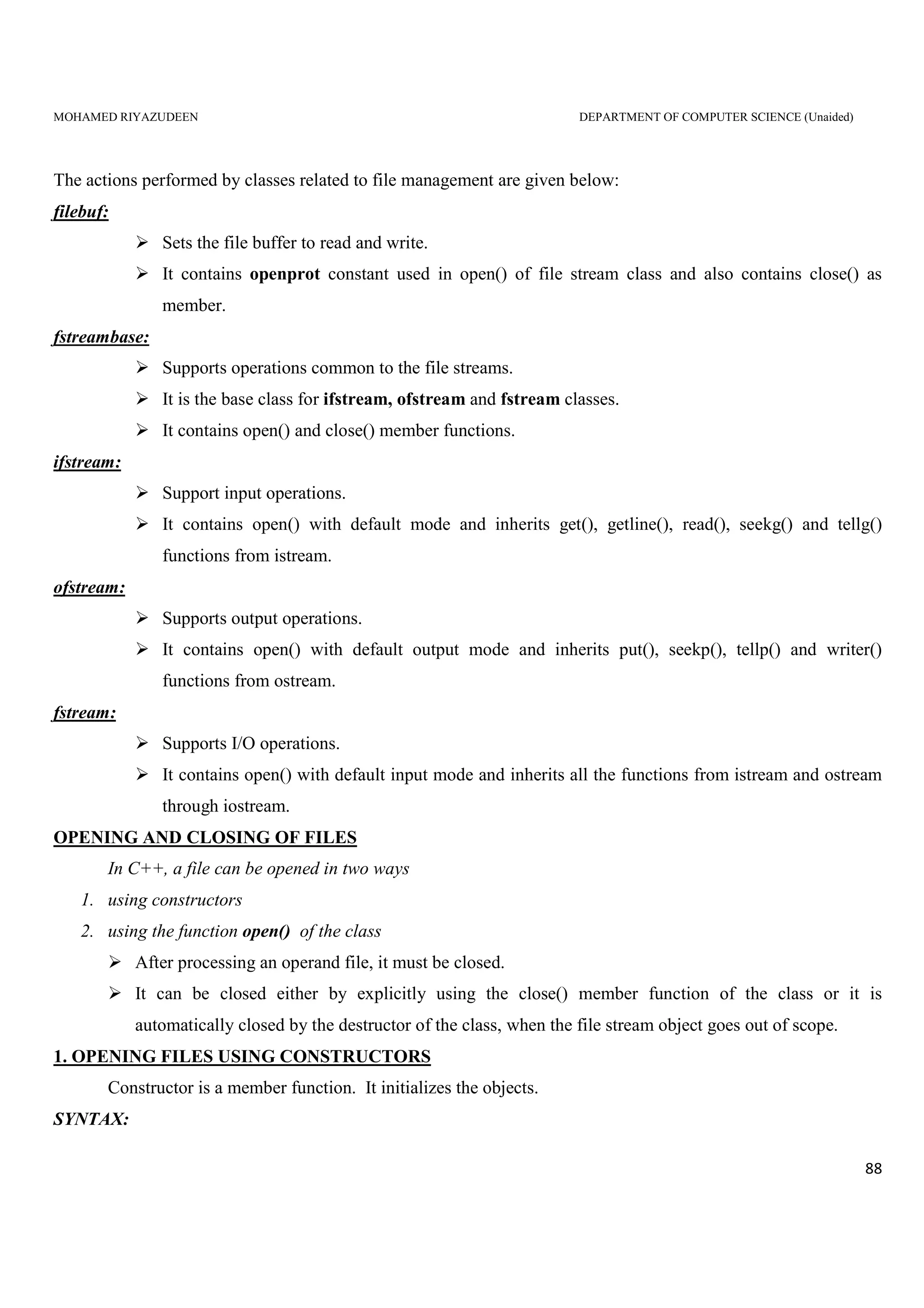 MOHAMED RIYAZUDEEN DEPARTMENT OF COMPUTER SCIENCE (Unaided)
88
The actions performed by classes related to file management are given below:
filebuf:
Sets the file buffer to read and write.
It contains openprot constant used in open() of file stream class and also contains close() as
member.
fstreambase:
Supports operations common to the file streams.
It is the base class for ifstream, ofstream and fstream classes.
It contains open() and close() member functions.
ifstream:
Support input operations.
It contains open() with default mode and inherits get(), getline(), read(), seekg() and tellg()
functions from istream.
ofstream:
Supports output operations.
It contains open() with default output mode and inherits put(), seekp(), tellp() and writer()
functions from ostream.
fstream:
Supports I/O operations.
It contains open() with default input mode and inherits all the functions from istream and ostream
through iostream.
OPENING AND CLOSING OF FILES
In C++, a file can be opened in two ways
1. using constructors
2. using the function open() of the class
After processing an operand file, it must be closed.
It can be closed either by explicitly using the close() member function of the class or it is
automatically closed by the destructor of the class, when the file stream object goes out of scope.
1. OPENING FILES USING CONSTRUCTORS
Constructor is a member function. It initializes the objects.
SYNTAX:
 