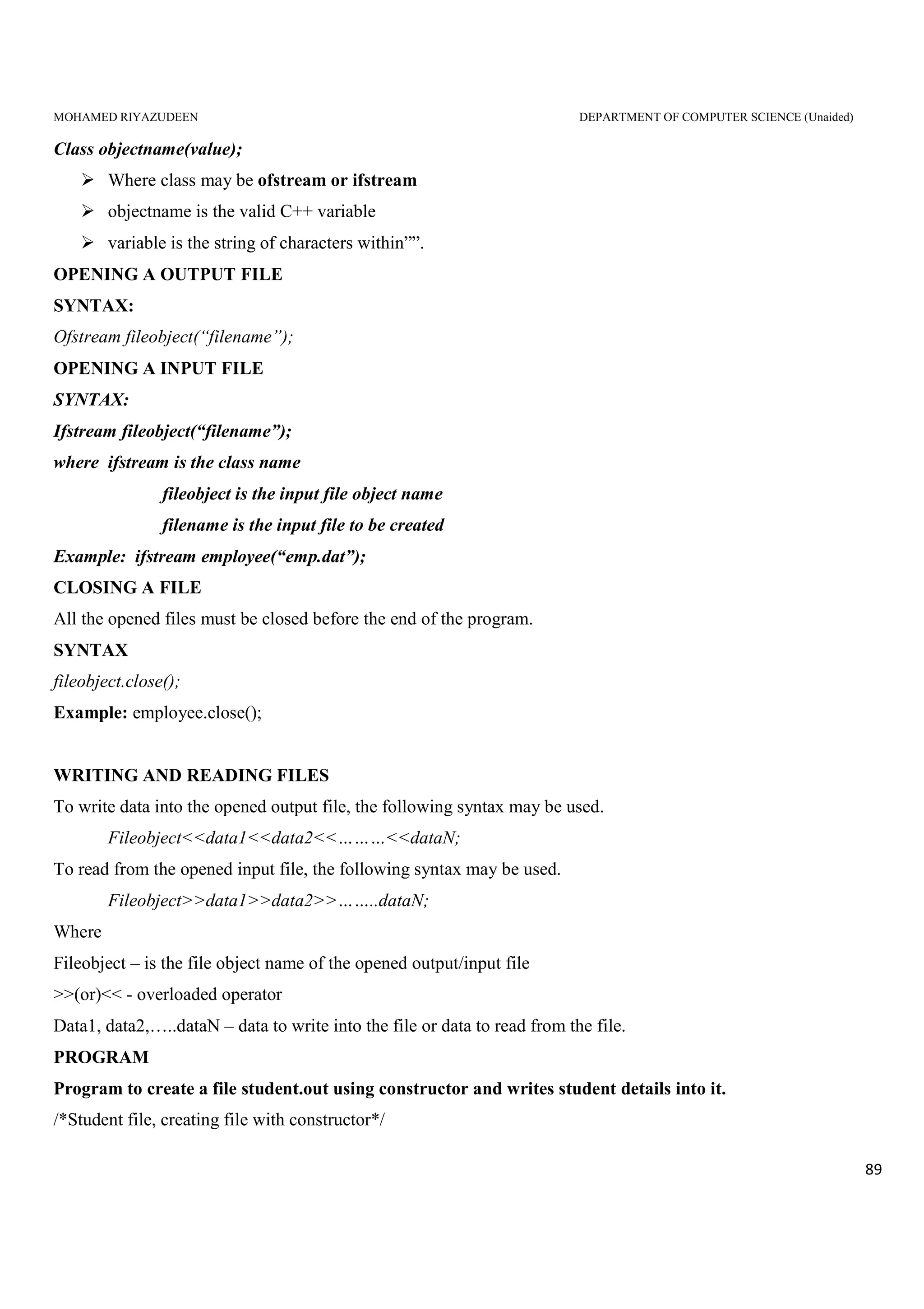 MOHAMED RIYAZUDEEN DEPARTMENT OF COMPUTER SCIENCE (Unaided)
89
Class objectname(value);
Where class may be ofstream or ifstream
objectname is the valid C++ variable
variable is the string of characters within””.
OPENING A OUTPUT FILE
SYNTAX:
Ofstream fileobject(“filename”);
OPENING A INPUT FILE
SYNTAX:
Ifstream fileobject(“filename”);
where ifstream is the class name
fileobject is the input file object name
filename is the input file to be created
Example: ifstream employee(“emp.dat”);
CLOSING A FILE
All the opened files must be closed before the end of the program.
SYNTAX
fileobject.close();
Example: employee.close();
WRITING AND READING FILES
To write data into the opened output file, the following syntax may be used.
Fileobject<<data1<<data2<<………<<dataN;
To read from the opened input file, the following syntax may be used.
Fileobject>>data1>>data2>>……..dataN;
Where
Fileobject – is the file object name of the opened output/input file
>>(or)<< - overloaded operator
Data1, data2,…..dataN – data to write into the file or data to read from the file.
PROGRAM
Program to create a file student.out using constructor and writes student details into it.
/*Student file, creating file with constructor*/
 