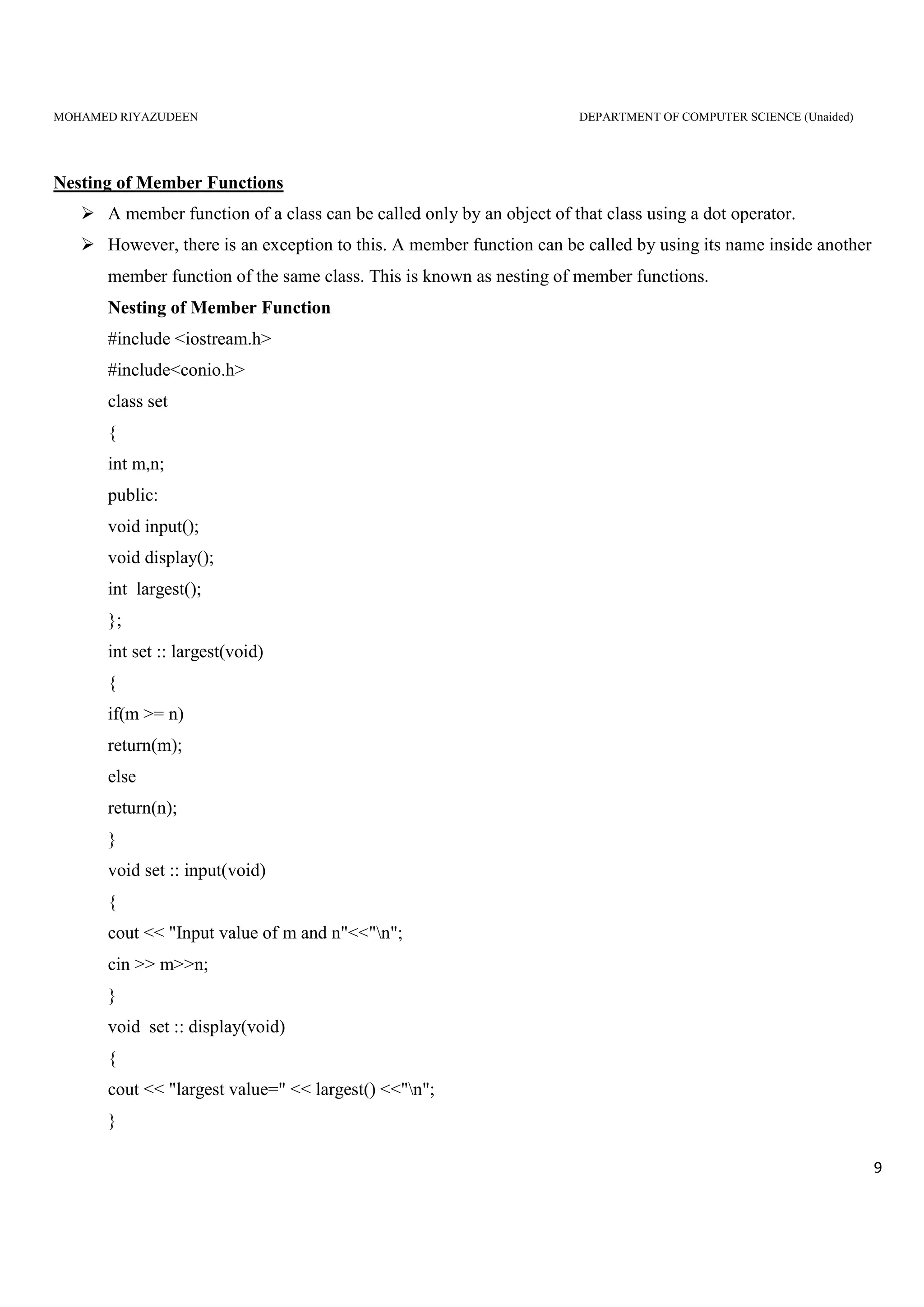 MOHAMED RIYAZUDEEN DEPARTMENT OF COMPUTER SCIENCE (Unaided)
9
Nesting of Member Functions
A member function of a class can be called only by an object of that class using a dot operator.
However, there is an exception to this. A member function can be called by using its name inside another
member function of the same class. This is known as nesting of member functions.
Nesting of Member Function
#include <iostream.h>
#include<conio.h>
class set
{
int m,n;
public:
void input();
void display();
int largest();
};
int set :: largest(void)
{
if(m >= n)
return(m);
else
return(n);
}
void set :: input(void)
{
cout << "Input value of m and n"<<"n";
cin >> m>>n;
}
void set :: display(void)
{
cout << "largest value=" << largest() <<"n";
}
 