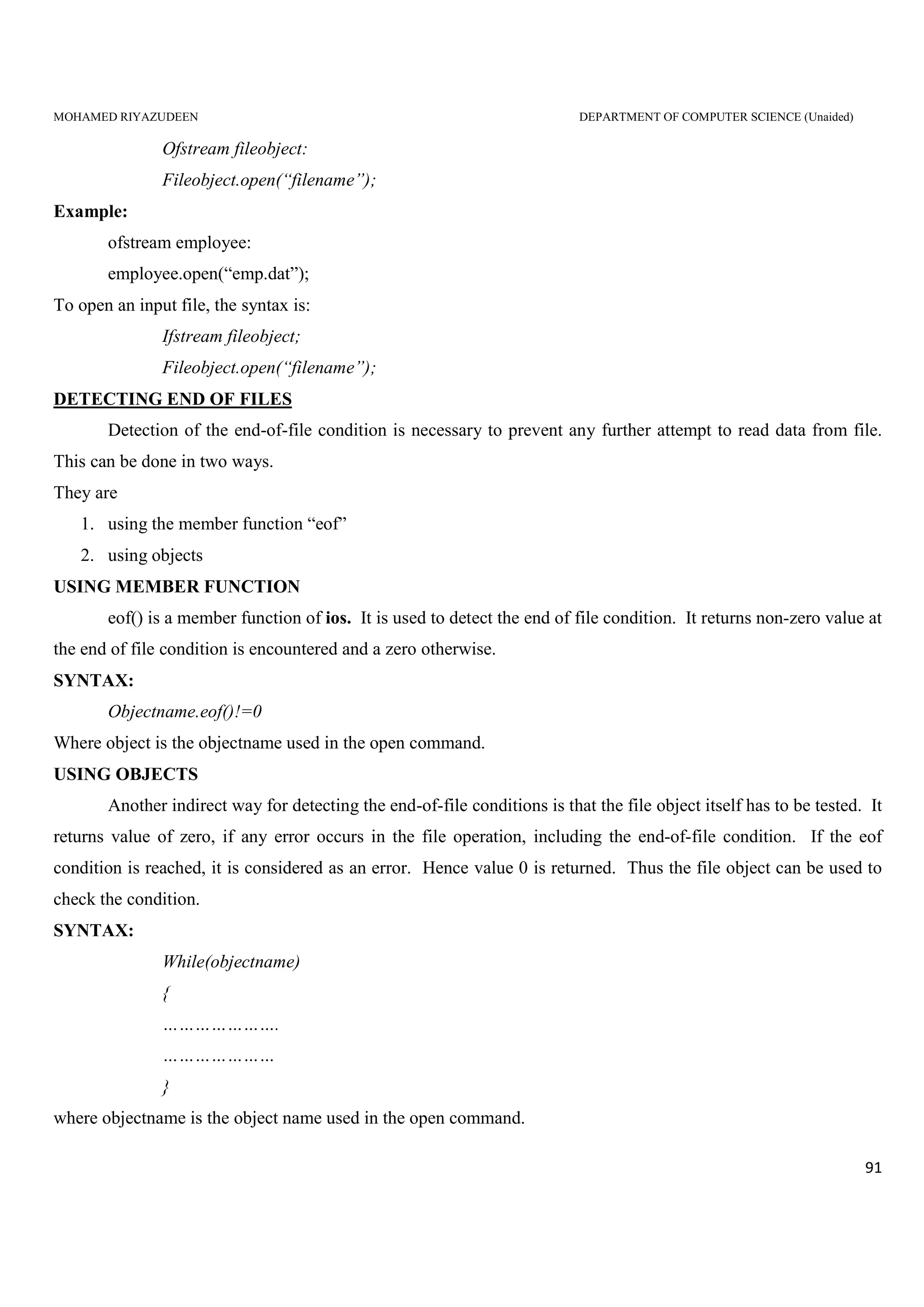 MOHAMED RIYAZUDEEN DEPARTMENT OF COMPUTER SCIENCE (Unaided)
91
Ofstream fileobject:
Fileobject.open(“filename”);
Example:
ofstream employee:
employee.open(“emp.dat”);
To open an input file, the syntax is:
Ifstream fileobject;
Fileobject.open(“filename”);
DETECTING END OF FILES
Detection of the end-of-file condition is necessary to prevent any further attempt to read data from file.
This can be done in two ways.
They are
1. using the member function “eof”
2. using objects
USING MEMBER FUNCTION
eof() is a member function of ios. It is used to detect the end of file condition. It returns non-zero value at
the end of file condition is encountered and a zero otherwise.
SYNTAX:
Objectname.eof()!=0
Where object is the objectname used in the open command.
USING OBJECTS
Another indirect way for detecting the end-of-file conditions is that the file object itself has to be tested. It
returns value of zero, if any error occurs in the file operation, including the end-of-file condition. If the eof
condition is reached, it is considered as an error. Hence value 0 is returned. Thus the file object can be used to
check the condition.
SYNTAX:
While(objectname)
{
………………….
…………………
}
where objectname is the object name used in the open command.
 