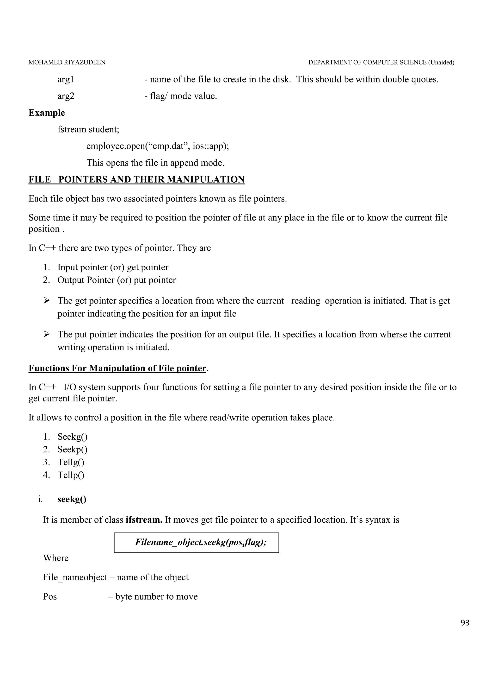 MOHAMED RIYAZUDEEN DEPARTMENT OF COMPUTER SCIENCE (Unaided)
93
arg1 - name of the file to create in the disk. This should be within double quotes.
arg2 - flag/ mode value.
Example
fstream student;
employee.open(“emp.dat”, ios::app);
This opens the file in append mode.
FILE POINTERS AND THEIR MANIPULATION
Each file object has two associated pointers known as file pointers.
Some time it may be required to position the pointer of file at any place in the file or to know the current file
position .
In C++ there are two types of pointer. They are
1. Input pointer (or) get pointer
2. Output Pointer (or) put pointer
The get pointer specifies a location from where the current reading operation is initiated. That is get
pointer indicating the position for an input file
The put pointer indicates the position for an output file. It specifies a location from wherse the current
writing operation is initiated.
Functions For Manipulation of File pointer.
In C++ I/O system supports four functions for setting a file pointer to any desired position inside the file or to
get current file pointer.
It allows to control a position in the file where read/write operation takes place.
1. Seekg()
2. Seekp()
3. Tellg()
4. Tellp()
i. seekg()
It is member of class ifstream. It moves get file pointer to a specified location. It’s syntax is
Where
File_nameobject – name of the object
Pos – byte number to move
Filename_object.seekg(pos,flag);
 