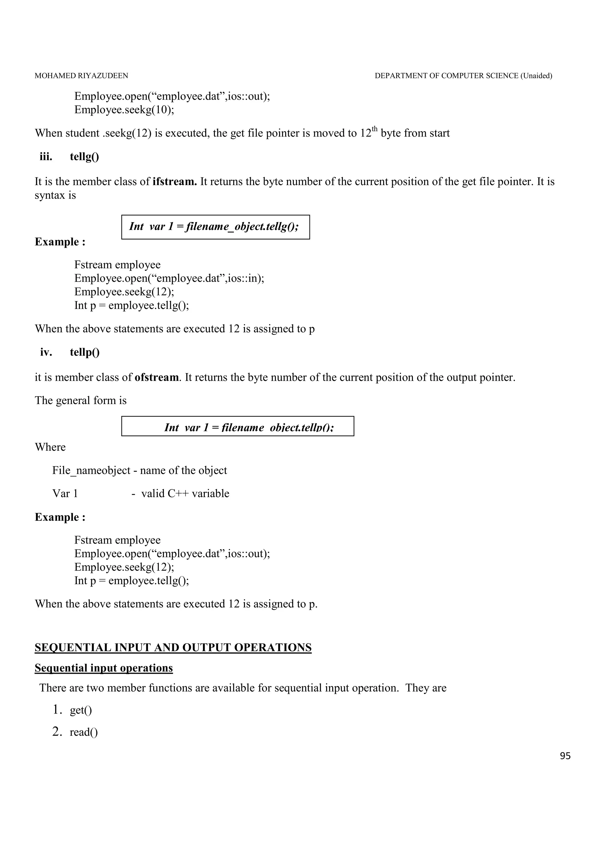 MOHAMED RIYAZUDEEN DEPARTMENT OF COMPUTER SCIENCE (Unaided)
95
Employee.open(“employee.dat”,ios::out);
Employee.seekg(10);
When student .seekg(12) is executed, the get file pointer is moved to 12th
byte from start
iii. tellg()
It is the member class of ifstream. It returns the byte number of the current position of the get file pointer. It is
syntax is
Example :
Fstream employee
Employee.open(“employee.dat”,ios::in);
Employee.seekg(12);
Int p = employee.tellg();
When the above statements are executed 12 is assigned to p
iv. tellp()
it is member class of ofstream. It returns the byte number of the current position of the output pointer.
The general form is
Where
File_nameobject - name of the object
Var 1 - valid C++ variable
Example :
Fstream employee
Employee.open(“employee.dat”,ios::out);
Employee.seekg(12);
Int p = employee.tellg();
When the above statements are executed 12 is assigned to p.
SEQUENTIAL INPUT AND OUTPUT OPERATIONS
Sequential input operations
There are two member functions are available for sequential input operation. They are
1. get()
2. read()
Int var 1 = filename_object.tellp();
Int var 1 = filename_object.tellg();
 