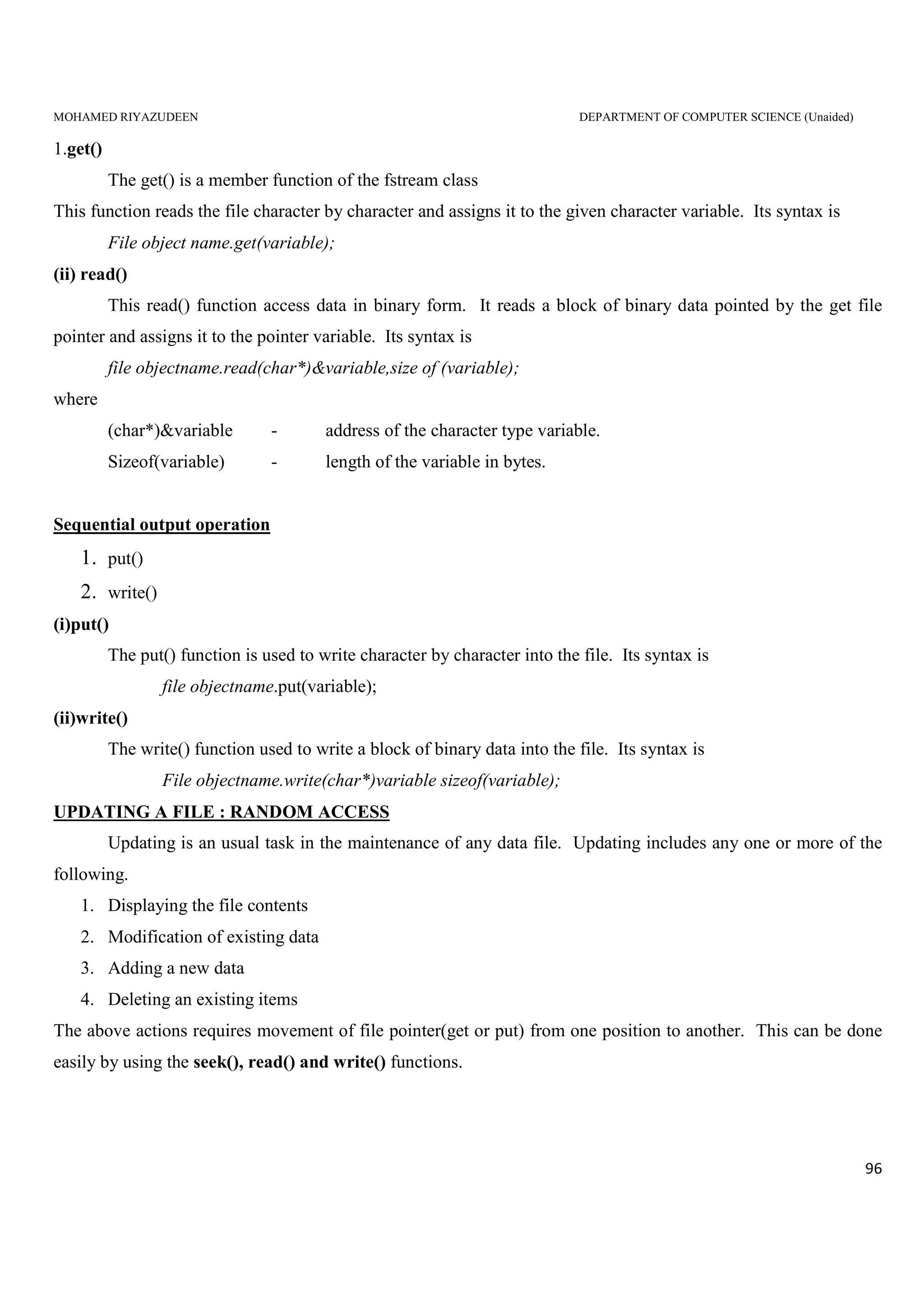 MOHAMED RIYAZUDEEN DEPARTMENT OF COMPUTER SCIENCE (Unaided)
96
1.get()
The get() is a member function of the fstream class
This function reads the file character by character and assigns it to the given character variable. Its syntax is
File object name.get(variable);
(ii) read()
This read() function access data in binary form. It reads a block of binary data pointed by the get file
pointer and assigns it to the pointer variable. Its syntax is
file objectname.read(char*)&variable,size of (variable);
where
(char*)&variable - address of the character type variable.
Sizeof(variable) - length of the variable in bytes.
Sequential output operation
1. put()
2. write()
(i)put()
The put() function is used to write character by character into the file. Its syntax is
file objectname.put(variable);
(ii)write()
The write() function used to write a block of binary data into the file. Its syntax is
File objectname.write(char*)variable sizeof(variable);
UPDATING A FILE : RANDOM ACCESS
Updating is an usual task in the maintenance of any data file. Updating includes any one or more of the
following.
1. Displaying the file contents
2. Modification of existing data
3. Adding a new data
4. Deleting an existing items
The above actions requires movement of file pointer(get or put) from one position to another. This can be done
easily by using the seek(), read() and write() functions.
 