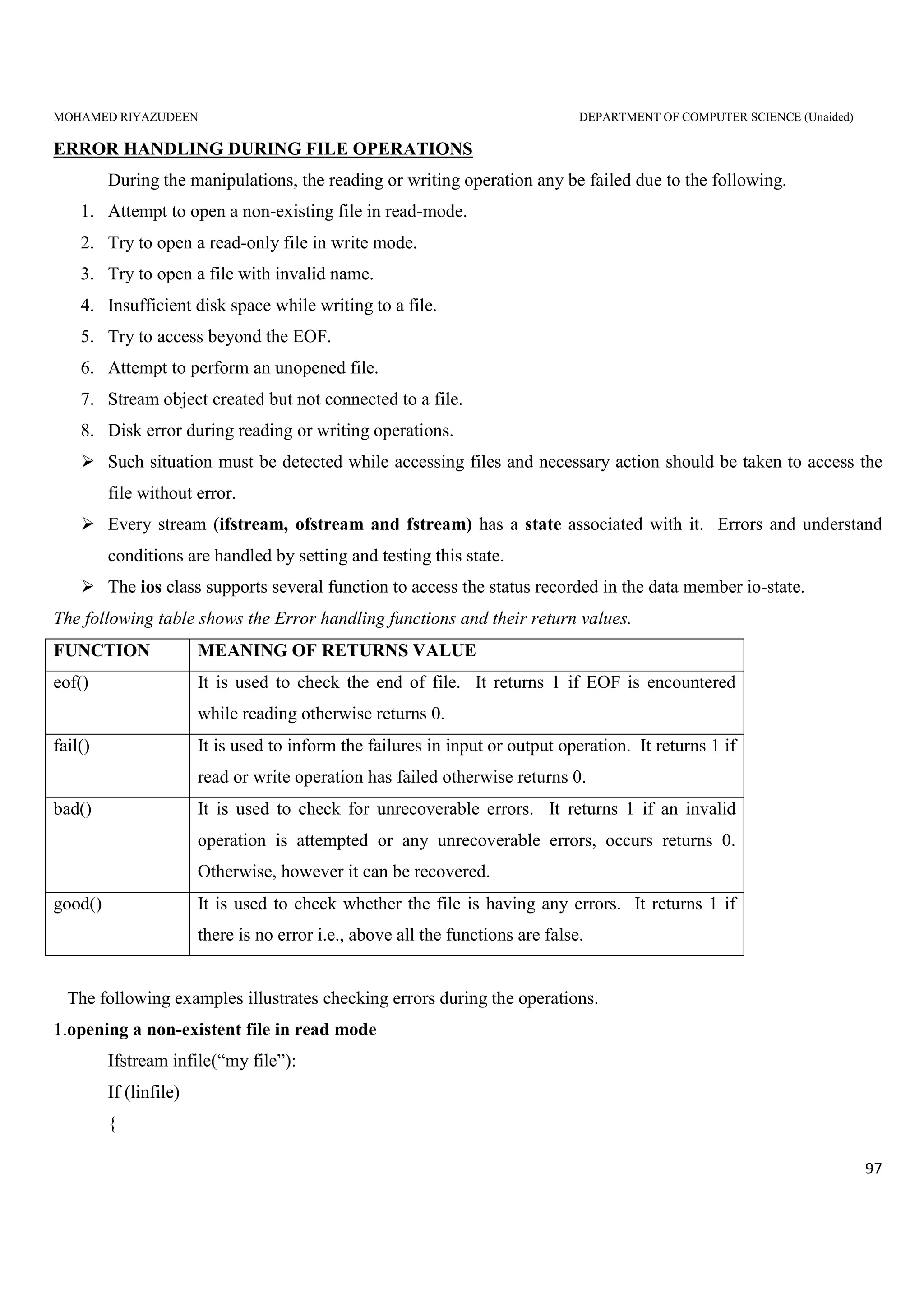 MOHAMED RIYAZUDEEN DEPARTMENT OF COMPUTER SCIENCE (Unaided)
97
ERROR HANDLING DURING FILE OPERATIONS
During the manipulations, the reading or writing operation any be failed due to the following.
1. Attempt to open a non-existing file in read-mode.
2. Try to open a read-only file in write mode.
3. Try to open a file with invalid name.
4. Insufficient disk space while writing to a file.
5. Try to access beyond the EOF.
6. Attempt to perform an unopened file.
7. Stream object created but not connected to a file.
8. Disk error during reading or writing operations.
Such situation must be detected while accessing files and necessary action should be taken to access the
file without error.
Every stream (ifstream, ofstream and fstream) has a state associated with it. Errors and understand
conditions are handled by setting and testing this state.
The ios class supports several function to access the status recorded in the data member io-state.
The following table shows the Error handling functions and their return values.
FUNCTION MEANING OF RETURNS VALUE
eof() It is used to check the end of file. It returns 1 if EOF is encountered
while reading otherwise returns 0.
fail() It is used to inform the failures in input or output operation. It returns 1 if
read or write operation has failed otherwise returns 0.
bad() It is used to check for unrecoverable errors. It returns 1 if an invalid
operation is attempted or any unrecoverable errors, occurs returns 0.
Otherwise, however it can be recovered.
good() It is used to check whether the file is having any errors. It returns 1 if
there is no error i.e., above all the functions are false.
The following examples illustrates checking errors during the operations.
1.opening a non-existent file in read mode
Ifstream infile(“my file”):
If (linfile)
{
 