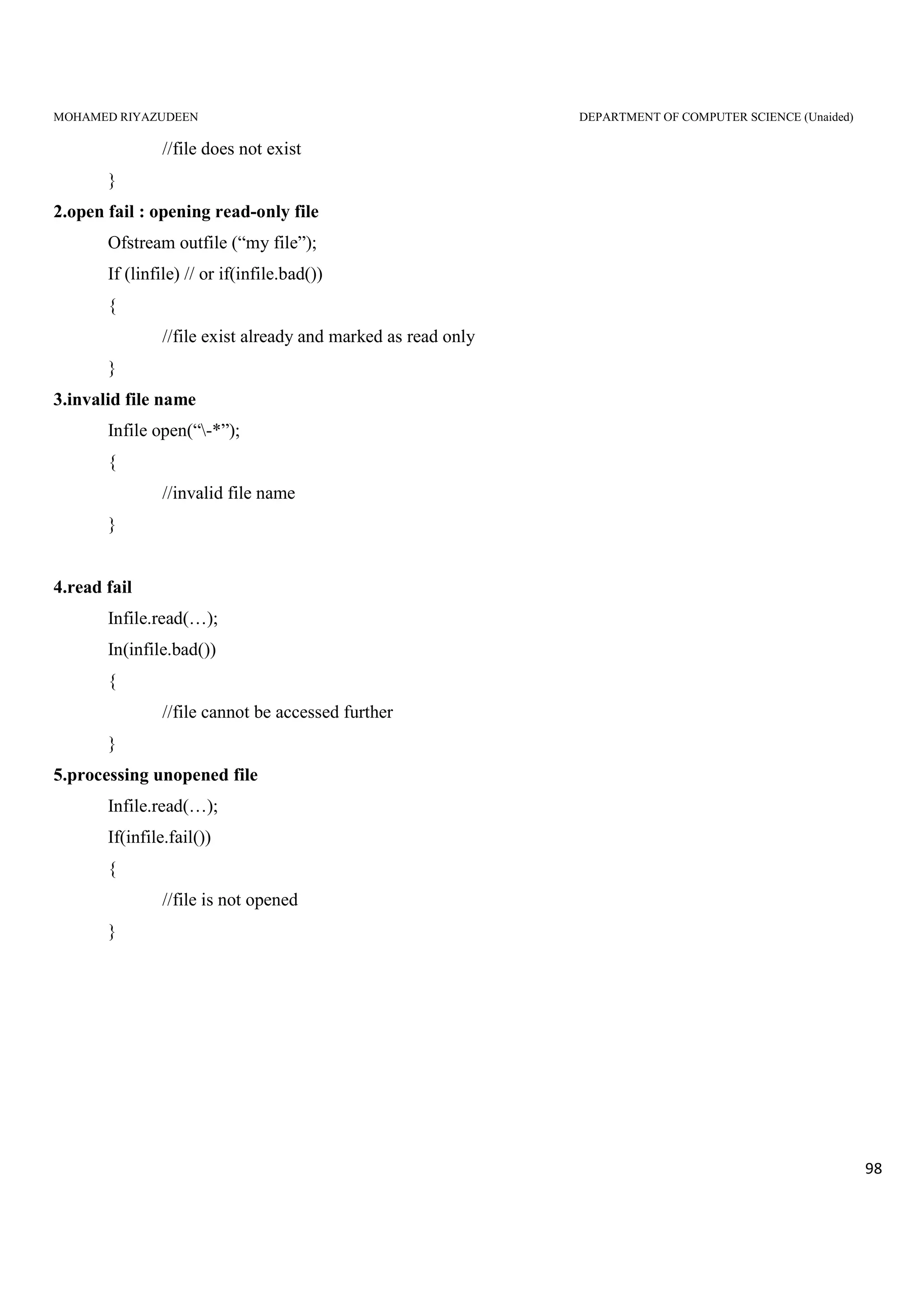 MOHAMED RIYAZUDEEN DEPARTMENT OF COMPUTER SCIENCE (Unaided)
98
//file does not exist
}
2.open fail : opening read-only file
Ofstream outfile (“my file”);
If (linfile) // or if(infile.bad())
{
//file exist already and marked as read only
}
3.invalid file name
Infile open(“-*”);
{
//invalid file name
}
4.read fail
Infile.read(…);
In(infile.bad())
{
//file cannot be accessed further
}
5.processing unopened file
Infile.read(…);
If(infile.fail())
{
//file is not opened
}
 